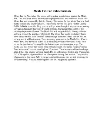 Meals Tax For Public Schools
Meals Tax On November 8th, voters will be asked to vote for or against the Meals
Tax. This meals tax would be imposed on prepared foods and restaurant meals. The
Meals Tax was proposed by Fairfax County. The reason for this Meals Tax is to fund
public schools and county services. The seventy percent will go to Fairfax County
Public Schools. Also, the thirty percent will go towards capital improvements, county
services and property taxrelief. It would impose a four percent tax on top of the
existing six percent sales tax. The Meals Tax will support Fairfax County children
and help protect the quality of life for all. The Meals Tax would predictably harm
more of low middle class families. In these tough economic times, this tax will be
no help and it will hurt people. There are many questions to the Meals Tax. What is
Meals Tax? The definition of this tax is taxes incurred in addition to a state s sales
tax on the purchase of prepared foods that are eaten in restaurant or to go. The
media said that Meals Tax would be up to four percent. The actual range is various
from between 0.5 percent to as high as 5.5 percent. There are other cities that charge
a tax. Cities like Miami, Virginia Beach, Dever, Milwaukee, Boston, and Washington
D.C. Chicago has high combined tax of ten point seventy five percent. There are lot
of concerns to this issue. Why is the government imposing this tax and proposing to
the community? Why are people against this tax? People are against it
 