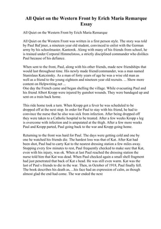 All Quiet on the Western Front by Erich Maria Remarque
Essay
All Quiet on the Western Front by Erich Maria Remarque
All Quiet on the Western Front was written in a first person style. The story was told
by Paul BaГјmer, a nineteen year old student, convinced to enlist with the German
army by his schoolmaster, Kantorek. Along with many of his friends from school, he
is trained under Corporal Himmelstoss, a strictly disciplined commander who dislikes
Paul because of his defiance.
When sent to the front, Paul, along with his other friends, made new friendships that
would last throughout time. His newly made friend/commander, was a man named
Stanislaus Katczinsky. As a man of forty years of age he was a wise old man as
well as a friend to the young eighteen and nineteen year old recruits. ... Show more
content on Helpwriting.net ...
One day the French came and began shelling the village. While evacuating Paul and
his friend Albert Kropp were injured by gunshot wounds. They were bandaged up and
sent on a train back home.
This ride home took a turn. When Kropp got a fever he was scheduled to be
dropped off at the next stop. In order for Paul to stay with his friend, he had to
convince the nurse that he also was sick from infection. After being dropped off
they were taken to a Catholic hospital to be treated. After a few weeks Kropp s leg
is overcome with infection and is amputated at the thigh. After a few more weeks
Paul and Kropp parted, Paul going back to the war and Kropp going home.
Returning to the front was hard for Paul. The days were getting cold and one by
one he watched his friends die. The hardest loss was that of Kat. After Kat had
been shot, Paul had to carry Kat to the nearest dressing station a few miles away.
Stopping every few minutes to rest, Paul frequently checked to make sure that Kat,
even with his injury, was ok. When at last Paul reached the dressing station the
nurse told him that Kat was dead. When Paul checked again a small shell fragment
had just penetrated that back of Kat s head. He was still even warm. Kat was the
last of Paul s friends to die in the war. Then, in October of 1918, Paul finally fell.
The book describes his death as, ...his face had an expression of calm, as though
almost glad the end had come. The war ended the next
 
