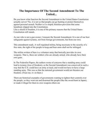 The Importance Of The Second Amendment To The
United...
Do you know what function the Second Amendment to the United States Constitution
actually serves? No, it is not so that people can go hunting or protect themselves
against personal assault. Neither is it a stupid, brainless provision that some
lamebrain slipped into the Constitution.
Like a shield of freedom, it is one of the primary reasons that the United States
Constitution still stands.
As one who is not a gun owner, I treasure the Second Amendment. It is one of our best
safeguards against tyranny, not from foreign governments, but from our own.
This amendment reads, A well regulated militia, being necessary to the security of a
free state, the right of the people to keep and bear arms shall not be infringed.
The militia written of here is a volunteer army that basically provides its own
weapons. That is, these are soldiers who are already armed, who already have their
own guns.
In The Federalist Papers, the authors wrote of concerns that a standing army could
lead to tyranny (loss of freedom), so the Second Amendment was conceived in such a
way that the U.S. could have an army at need, and would not have to have a large
standing army. This was so that the national government would not threaten our
freedom. (Trust me; it s in there.)
There are historical examples of governments wanting to tighten their controls over
the people, so they went out and disarmed the people (like the sword hunt in Japan),
or made it illegal for them to own weapons (there are
 