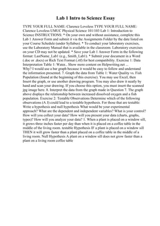 Lab 1 Intro to Science Essay
TYPE YOUR FULL NAME: Clarence Loveless TYPE YOUR FULL NAME:
Clarence Loveless UMUC Physical Science 101/103 Lab 1: Introduction to
Science INSTRUCTIONS: * On your own and without assistance, complete this
Lab 1 Answer Form and submit it via the Assignments Folder by the date listed on
your Course Schedule (under Syllabus). * To conduct your laboratory exercises,
use the Laboratory Manual that is available in the classroom. Laboratory exercises
on your CD may not be updated. * Save your Lab 1 Answer Form in the following
format: LastName_Lab1 (e.g., Smith_Lab1). * Submit your document in a Word
(.doc or .docx) or Rich Text Format (.rtf) for best compatibility. Exercise 1: Data
Interpretation Table 1: Water... Show more content on Helpwriting.net ...
Why? I would use a bar graph because it would be easy to follow and understand
the information presented. 7. Graph the data from Table 1: Water Quality vs. Fish
Population (found at the beginning of this exercise). You may use Excel, then
Insert the graph, or use another drawing program. You may also draw it neatly by
hand and scan your drawing. If you choose this option, you must insert the scanned
jpg image here. 8. Interpret the data from the graph made in Question 7. The graph
above displays the relationship between increased dissolved oxygen and a fish
population. Exercise 2: Testable Observations Determine which of the following
observations (A J) could lead to a testable hypothesis. For those that are testable:
Write a hypothesis and null hypothesis What would be your experimental
approach? What are the dependent and independent variables? What is your control?
How will you collect your data? How will you present your data (charts, graphs,
types)? How will you analyze your data? 1. When a plant is placed on a window sill,
it grows three inches faster per day than when it is placed on a coffee table in the
middle of the living room. testable Hypothesis IF a plant is placed on a window sill
THEN it will grow faster than a plant placed on a coffee table in the middle of a
living room. Null Hypothesis A plant on a window sill does not grow faster than a
plant on a living room coffee table
 