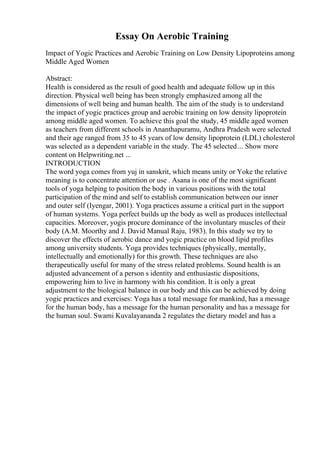 Essay On Aerobic Training
Impact of Yogic Practices and Aerobic Training on Low Density Lipoproteins among
Middle Aged Women
Abstract:
Health is considered as the result of good health and adequate follow up in this
direction. Physical well being has been strongly emphasized among all the
dimensions of well being and human health. The aim of the study is to understand
the impact of yogic practices group and aerobic training on low density lipoprotein
among middle aged women. To achieve this goal the study, 45 middle aged women
as teachers from different schools in Ananthapuramu, Andhra Pradesh were selected
and their age ranged from 35 to 45 years of low density lipoprotein (LDL) cholesterol
was selected as a dependent variable in the study. The 45 selected... Show more
content on Helpwriting.net ...
INTRODUCTION
The word yoga comes from yuj in sanskrit, which means unity or Yoke the relative
meaning is to concentrate attention or use . Asana is one of the most significant
tools of yoga helping to position the body in various positions with the total
participation of the mind and self to establish communication between our inner
and outer self (Iyengar, 2001). Yoga practices assume a critical part in the support
of human systems. Yoga perfect builds up the body as well as produces intellectual
capacities. Moreover, yogis procure dominance of the involuntary muscles of their
body (A.M. Moorthy and J. David Manual Raju, 1983). In this study we try to
discover the effects of aerobic dance and yogic practice on blood lipid profiles
among university students. Yoga provides techniques (physically, mentally,
intellectually and emotionally) for this growth. These techniques are also
therapeutically useful for many of the stress related problems. Sound health is an
adjusted advancement of a person s identity and enthusiastic dispositions,
empowering him to live in harmony with his condition. It is only a great
adjustment to the biological balance in our body and this can be achieved by doing
yogic practices and exercises: Yoga has a total message for mankind, has a message
for the human body, has a message for the human personality and has a message for
the human soul. Swami Kuvalayananda 2 regulates the dietary model and has a
 