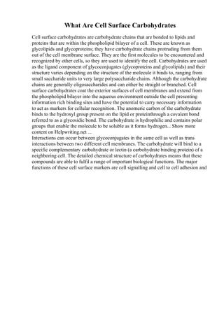 What Are Cell Surface Carbohydrates
Cell surface carbohydrates are carbohydrate chains that are bonded to lipids and
proteins that are within the phospholipid bilayer of a cell. These are known as
glycolipids and glycoproteins; they have carbohydrate chains protruding from them
out of the cell membrane surface. They are the first molecules to be encountered and
recognized by other cells, so they are used to identify the cell. Carbohydrates are used
as the ligand component of glycoconjugates (glycoproteins and glycolipids) and their
structure varies depending on the structure of the molecule it binds to, ranging from
small saccharide units to very large polysaccharide chains. Although the carbohydrate
chains are generally oligosaccharides and can either be straight or branched. Cell
surface carbohydrates coat the exterior surfaces of cell membranes and extend from
the phospholipid bilayer into the aqueous environment outside the cell presenting
information rich binding sites and have the potential to carry necessary information
to act as markers for cellular recognition. The anomeric carbon of the carbohydrate
binds to the hydroxyl group present on the lipid or proteinthrough a covalent bond
referred to as a glycosidic bond. The carbohydrate is hydrophilic and contains polar
groups that enable the molecule to be soluble as it forms hydrogen... Show more
content on Helpwriting.net ...
Interactions can occur between glycoconjugates in the same cell as well as trans
interactions between two different cell membranes. The carbohydrate will bind to a
specific complementary carbohydrate or lectin (a carbohydrate binding protein) of a
neighboring cell. The detailed chemical structure of carbohydrates means that these
compounds are able to fulfil a range of important biological functions. The major
functions of these cell surface markers are cell signalling and cell to cell adhesion and
 