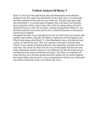 Critical Analysis Of Henry V
Henry V is the last of the eight history plays that Shakespeare wrote about the
Hundred Years War, and is a pivotal moment in the whole series. It is technically
the third installment of the series but was written last. The play takes place right
after King Henry V is crowned king of England. Due to his past of not being the
most royal prince, Henry wants to prove his worth, by making claims on how he
should rule France as well. We see Henry s journey through both of Henry IV, as a
dissolute youth, but soon comes into his own, a reformed character, as the greatest
warrior king in England.
Throughout the play, we are informed on how the war with France was started, with
multiple major battles, especially The Battle of Agincourt, and what happens after.
What is most unique about Henry V, is that Shakespeare uses an old theatrical tool,
a chorus, to help tell the story. This was a dramatic tool used by Ancient Greek
Theatre. It was a group of masked performers who looked like, and spoke all at the
same time. The chorus was there to be the voice for the people and move the story
along. Shakespeare used the chorus in a very different way than the Greek and was
something he never really used before in his plays. The chorus is completely self
aware that they are in the play and talk about how theatre can t be used to replicate
these major battles; that we need to use our imaginations to tell the story. Some great
ways that he utilized the chorus was with the time frame.
 