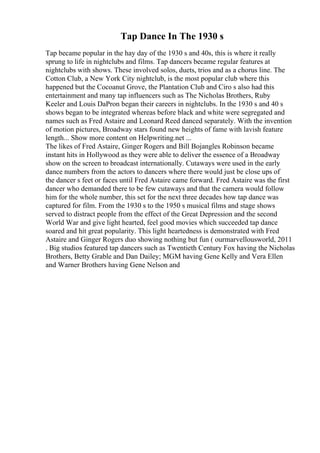 Tap Dance In The 1930 s
Tap became popular in the hay day of the 1930 s and 40s, this is where it really
sprung to life in nightclubs and films. Tap dancers became regular features at
nightclubs with shows. These involved solos, duets, trios and as a chorus line. The
Cotton Club, a New York City nightclub, is the most popular club where this
happened but the Cocoanut Grove, the Plantation Club and Ciro s also had this
entertainment and many tap influencers such as The Nicholas Brothers, Ruby
Keeler and Louis DaPron began their careers in nightclubs. In the 1930 s and 40 s
shows began to be integrated whereas before black and white were segregated and
names such as Fred Astaire and Leonard Reed danced separately. With the invention
of motion pictures, Broadway stars found new heights of fame with lavish feature
length... Show more content on Helpwriting.net ...
The likes of Fred Astaire, Ginger Rogers and Bill Bojangles Robinson became
instant hits in Hollywood as they were able to deliver the essence of a Broadway
show on the screen to broadcast internationally. Cutaways were used in the early
dance numbers from the actors to dancers where there would just be close ups of
the dancer s feet or faces until Fred Astaire came forward. Fred Astaire was the first
dancer who demanded there to be few cutaways and that the camera would follow
him for the whole number, this set for the next three decades how tap dance was
captured for film. From the 1930 s to the 1950 s musical films and stage shows
served to distract people from the effect of the Great Depression and the second
World War and give light hearted, feel good movies which succeeded tap dance
soared and hit great popularity. This light heartedness is demonstrated with Fred
Astaire and Ginger Rogers duo showing nothing but fun ( ourmarvellousworld, 2011
. Big studios featured tap dancers such as Twentieth Century Fox having the Nicholas
Brothers, Betty Grable and Dan Dailey; MGM having Gene Kelly and Vera Ellen
and Warner Brothers having Gene Nelson and
 