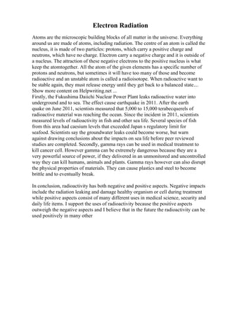 Electron Radiation
Atoms are the microscopic building blocks of all matter in the universe. Everything
around us are made of atoms, including radiation. The centre of an atom is called the
nucleus, it is made of two particles: protons, which carry a positive charge and
neutrons, which have no charge. Electron carry a negative charge and it is outside of
a nucleus. The attraction of these negative electrons to the positive nucleus is what
keep the atomtogether. All the atom of the given elements has a specific number of
protons and neutrons, but sometimes it will have too many of those and become
radioactive and an unstable atom is called a radioisotope. When radioactive want to
be stable again, they must release energy until they get back to a balanced state....
Show more content on Helpwriting.net ...
Firstly, the Fukushima Daiichi Nuclear Power Plant leaks radioactive water into
underground and to sea. The effect cause earthquake in 2011. After the earth
quake on June 2011, scientists measured that 5,000 to 15,000 terabecquerels of
radioactive material was reaching the ocean. Since the incident in 2011, scientists
measured levels of radioactivity in fish and other sea life. Several species of fish
from this area had caesium levels that exceeded Japan s regulatory limit for
seafood. Scientists say the groundwater leaks could become worse, but warn
against drawing conclusions about the impacts on sea life before peer reviewed
studies are completed. Secondly, gamma rays can be used in medical treatment to
kill cancer cell. However gamma can be extremely dangerous because they are a
very powerful source of power, if they delivered in an unmonitored and uncontrolled
way they can kill humans, animals and plants. Gamma rays however can also disrupt
the physical properties of materials. They can cause plastics and steel to become
brittle and to eventually break.
In conclusion, radioactivity has both negative and positive aspects. Negative impacts
include the radiation leaking and damage healthy organism or cell during treatment
while positive aspects consist of many different uses in medical science, security and
daily life items. I support the uses of radioactivity because the positive aspects
outweigh the negative aspects and I believe that in the future the radioactivity can be
used positively in many other
 