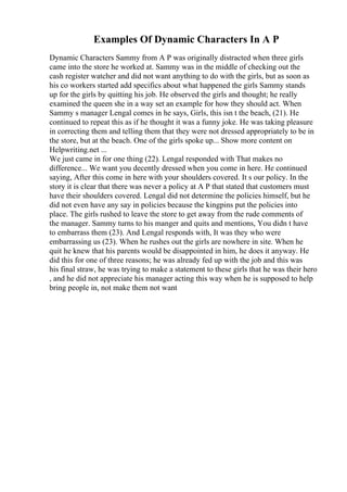 Examples Of Dynamic Characters In A P
Dynamic Characters Sammy from A P was originally distracted when three girls
came into the store he worked at. Sammy was in the middle of checking out the
cash register watcher and did not want anything to do with the girls, but as soon as
his co workers started add specifics about what happened the girls Sammy stands
up for the girls by quitting his job. He observed the girls and thought; he really
examined the queen she in a way set an example for how they should act. When
Sammy s manager Lengal comes in he says, Girls, this isn t the beach, (21). He
continued to repeat this as if he thought it was a funny joke. He was taking pleasure
in correcting them and telling them that they were not dressed appropriately to be in
the store, but at the beach. One of the girls spoke up... Show more content on
Helpwriting.net ...
We just came in for one thing (22). Lengal responded with That makes no
difference... We want you decently dressed when you come in here. He continued
saying, After this come in here with your shoulders covered. It s our policy. In the
story it is clear that there was never a policy at A P that stated that customers must
have their shoulders covered. Lengal did not determine the policies himself, but he
did not even have any say in policies because the kingpins put the policies into
place. The girls rushed to leave the store to get away from the rude comments of
the manager. Sammy turns to his manger and quits and mentions, You didn t have
to embarrass them (23). And Lengal responds with, It was they who were
embarrassing us (23). When he rushes out the girls are nowhere in site. When he
quit he knew that his parents would be disappointed in him, he does it anyway. He
did this for one of three reasons; he was already fed up with the job and this was
his final straw, he was trying to make a statement to these girls that he was their hero
, and he did not appreciate his manager acting this way when he is supposed to help
bring people in, not make them not want
 