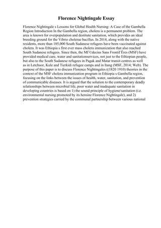 Florence Nightingale Essay
Florence Nightingale s Lessons for Global Health Nursing: A Case of the Gambella
Region Introduction In the Gambella region, cholera is a permanent problem. The
area is known for overpopulation and destitute sanitation, which provides an ideal
breeding ground for the Vibrio cholerae bacillus. In 2014, along with the native
residents, more than 185,000 South Sudanese refugees have been vaccinated against
cholera. It was Ethiopia s first ever mass cholera immunization that also reached
South Sudanese refugees. Since then, the MГ©decins Sans FrontiГЁres (MSF) have
provided medical care, water and sanitationservices, not just to the Ethiopian people,
but also to the South Sudanese refugees in Pagak and Matar transit centres as well
as in Letchuor, Kule and Tierkidi refugee camps and in Itang (MSF, 2014; Web). The
purpose of this paper is to discuss Florence Nightingales ((1820 1910) theories in the
context of the MSF cholera immunization program in Ethiopia s Gambella region,
focusing on the links between the issues of health, water, sanitation, and prevention
of communicable diseases. It is argued that the solution to the contemporary deadly
relationships between microbial life, poor water and inadequate sanitation in
developing countries is based on 1) the sound principle of hygiene/sanitation (i.e.
environmental nursing promoted by its heroine Florence Nightingale), and 2)
prevention strategies carried by the communal partnership between various national
 