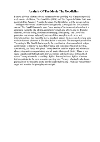 Analysis Of The Movie The Goodfellas
Famous director Martin Scorsese made history by directing two of the most prolific
mob movies of all time, The Goodfellas (1990) and The Departed (2006). Both were
nominated for Academy Awards; however, The Goodfellas lost the award, making
The Departed Scorsese s first Oscar winning movie. Although it lost the Academy
Award, The Goodfellaswas the most Oscar worthy of the two movies based on it s
cinematic elements, like editing, camera movement, and effects, and its dramatic
elements, such as acting, costumes and makeup, and lighting. The Goodfellas
presents a much more technically advanced film, complete with clever and
innovative details that make the movie stand out against its successor. Scorsese uses
various dramatic elements in The Goodfellas to make the film the superior mob film.
The acting in The Goodfellas is superb, the combination of actors and their unique
contributions to the movie make for dynamic and realistic portrayal of mob life.
Specifically, Joe Pesci, who plays Tommy DeVito, uses his improv and wild mood
changes to create an unpredictable and all too terrifying mob hitster. There is one
scene in particular that highlights the wild moods and indifference to bloodshed
where Tommy shoots the errand boy, Spider. Tommy believed Spider, who was
fetching drinks for the men, was disrespecting him. Tommy, who is already shown
previously in the movie to not be able to handle ballbusting , retaliates with extreme
anger and murders the young boy on the spot.
 