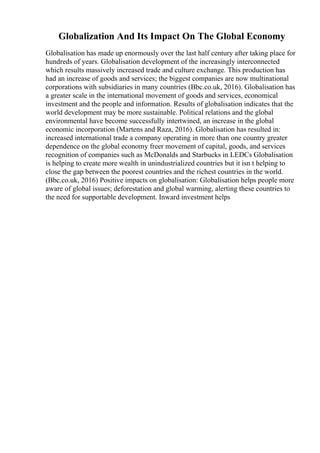 Globalization And Its Impact On The Global Economy
Globalisation has made up enormously over the last half century after taking place for
hundreds of years. Globalisation development of the increasingly interconnected
which results massively increased trade and culture exchange. This production has
had an increase of goods and services; the biggest companies are now multinational
corporations with subsidiaries in many countries (Bbc.co.uk, 2016). Globalisation has
a greater scale in the international movement of goods and services, economical
investment and the people and information. Results of globalisation indicates that the
world development may be more sustainable. Political relations and the global
environmental have become successfully intertwined, an increase in the global
economic incorporation (Martens and Raza, 2016). Globalisation has resulted in:
increased international trade a company operating in more than one country greater
dependence on the global economy freer movement of capital, goods, and services
recognition of companies such as McDonalds and Starbucks in LEDCs Globalisation
is helping to create more wealth in unindustrialized countries but it isn t helping to
close the gap between the poorest countries and the richest countries in the world.
(Bbc.co.uk, 2016) Positive impacts on globalisation: Globalisation helps people more
aware of global issues; deforestation and global warming, alerting these countries to
the need for supportable development. Inward investment helps
 