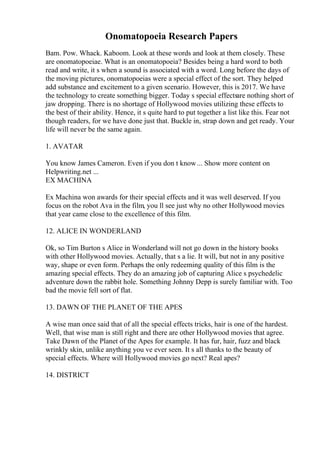 Onomatopoeia Research Papers
Bam. Pow. Whack. Kaboom. Look at these words and look at them closely. These
are onomatopoeiae. What is an onomatopoeia? Besides being a hard word to both
read and write, it s when a sound is associated with a word. Long before the days of
the moving pictures, onomatopoeias were a special effect of the sort. They helped
add substance and excitement to a given scenario. However, this is 2017. We have
the technology to create something bigger. Today s special effectsare nothing short of
jaw dropping. There is no shortage of Hollywood movies utilizing these effects to
the best of their ability. Hence, it s quite hard to put together a list like this. Fear not
though readers, for we have done just that. Buckle in, strap down and get ready. Your
life will never be the same again.
1. AVATAR
You know James Cameron. Even if you don t know... Show more content on
Helpwriting.net ...
EX MACHINA
Ex Machina won awards for their special effects and it was well deserved. If you
focus on the robot Ava in the film, you ll see just why no other Hollywood movies
that year came close to the excellence of this film.
12. ALICE IN WONDERLAND
Ok, so Tim Burton s Alice in Wonderland will not go down in the history books
with other Hollywood movies. Actually, that s a lie. It will, but not in any positive
way, shape or even form. Perhaps the only redeeming quality of this film is the
amazing special effects. They do an amazing job of capturing Alice s psychedelic
adventure down the rabbit hole. Something Johnny Depp is surely familiar with. Too
bad the movie fell sort of flat.
13. DAWN OF THE PLANET OF THE APES
A wise man once said that of all the special effects tricks, hair is one of the hardest.
Well, that wise man is still right and there are other Hollywood movies that agree.
Take Dawn of the Planet of the Apes for example. It has fur, hair, fuzz and black
wrinkly skin, unlike anything you ve ever seen. It s all thanks to the beauty of
special effects. Where will Hollywood movies go next? Real apes?
14. DISTRICT
 