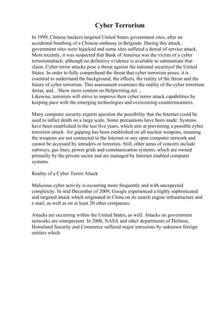 Cyber Terrorism
In 1999, Chinese hackers targeted United States government sites, after an
accidental bombing of a Chinese embassy in Belgrade. During this attack,
government sites were hijacked and some sites suffered a denial of service attack.
Most recently, it was suspected that Bank of America was the victim of a cyber
terrorismattack; although no definitive evidence is available to substantiate that
claim. Cyber terror attacks pose a threat against the national securityof the United
States. In order to fully comprehend the threat that cyber terrorism poses, it is
essential to understand the background, the effects, the reality of the threat and the
future of cyber terrorism. This assessment examines the reality of the cyber terrorism
threat, and... Show more content on Helpwriting.net ...
Likewise, terrorists will strive to improve their cyber terror attack capabilities by
keeping pace with the emerging technologies and overcoming countermeasures.
Many computer security experts question the possibility that the Internet could be
used to inflict death on a large scale. Some precautions have been made. Systems
have been established in the last five years, which aim at preventing a possible cyber
terrorism attack. Air gapping has been established on all nuclear weapons, meaning
the weapons are not connected to the Internet or any open computer network and
cannot be accessed by intruders or terrorists. Still, other areas of concern include
subways, gas lines, power grids and communication systems; which are owned
primarily by the private sector and are managed by Internet enabled computer
systems.
Reality of a Cyber Terror Attack
Malicious cyber activity is occurring more frequently and with unexpected
complexity. In mid December of 2009, Google experienced a highly sophisticated
and targeted attack which originated in China on its search engine infrastructure and
e mail, as well as on at least 20 other companies.
Attacks are occurring within the United States, as well. Attacks on government
networks are omnipresent. In 2008, NASA and other departments of Defense,
Homeland Security and Commerce suffered major intrusions by unknown foreign
entities which
 
