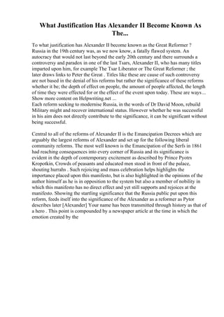 What Justification Has Alexander II Become Known As
The...
To what justification has Alexander II become known as the Great Reformer ?
Russia in the 19th century was, as we now know, a fatally flawed system. An
autocracy that would not last beyond the early 20th century and there surrounds a
controversy and paradox in one of the last Tsars, Alexander II, who has many titles
imparted upon him, for example The Tsar Liberator or The Great Reformer ; the
later draws links to Peter the Great . Titles like these are cause of such controversy
are not based in the denial of his reforms but rather the significance of these reforms
whether it be; the depth of effect on people, the amount of people affected, the length
of time they were effected for or the effect of the event upon today. These are ways...
Show more content on Helpwriting.net ...
Each reform seeking to modernise Russia, in the words of Dr David Moon, rebuild
Military might and recover international status. However whether he was successful
in his aim does not directly contribute to the significance, it can be significant without
being successful.
Central to all of the reforms of Alexander II is the Emancipation Decrees which are
arguably the largest reforms of Alexander and set up for the following liberal
community reforms. The most well known is the Emancipation of the Serfs in 1861
had reaching consequences into every corner of Russia and its significance is
evident in the depth of contemporary excitement as described by Prince Pyotrs
Kropotkin, Crowds of peasants and educated men stood in front of the palace,
shouting hurrahs . Such rejoicing and mass celebration helps highlights the
importance placed upon this manifesto, but is also highlighted in the opinions of the
author himself as he is in opposition to the system but also a member of nobility in
which this manifesto has no direct effect and yet still supports and rejoices at the
manifesto. Showing the startling significance that the Russia public put upon this
reform, feeds itself into the significance of the Alexander as a reformer as Pytor
describes later [Alexander] Your name has been transmitted through history as that of
a hero . This point is compounded by a newspaper article at the time in which the
emotion created by the
 
