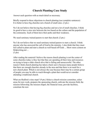 Church Planting Case Study
Answer each question with as much detail as necessary.
Briefly respond to these objections to church planting (use complete sentences)
It is better to have big churches not a bunch of small ones. (2 pts.)
No I do not believe that having big churches and not a lot of small churches. I think
its good to have a nice mix between the two based on the culture and the population of
the community. Each of them have their perks and their weakness.
We need seminary trained pastors to start that church. (2 pts.)
No I do not believe that we need seminary trained pastors to start a church. I think
anyone who has answered the call of God to the ministry. I also think that they must
feel called to plant and start a church as well based off Gods ... Show more content on
Helpwriting.net ...
(3 pts)
After reading the material I believe the reason church planting is not the center of
some churches today is they fact that they are spending all their time and resources
on trying to keep a older church alive that is failing and unsuccessful. The other
reason I think church planting has taken a back seat is because many people believe
that there are enough churches already in the area and that there is no need for a
new church plant. Which is not always the case because their may be a certain group
of people you may be able to reach through a plant that would never consider
attending a traditional church.
What are Redford s nine steps? (9 pts.) Select a church mission committee, select
areas for new work, prepares the sponsoring church, cultivate the mission field, the
mission fellowship, the mission chapel, the financial issue, provide facilities,
constitute the new
 