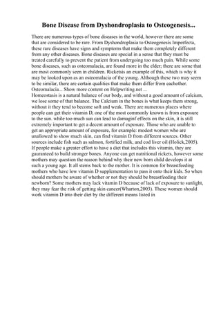 Bone Disease from Dyshondroplasia to Osteogenesis...
There are numerous types of bone diseases in the world, however there are some
that are considered to be rare. From Dyshondroplasia to Osteogenesis Imperfecta,
these rare diseases have signs and symptoms that make them completely different
from any other diseases. Bone diseases are special in a sense that they must be
treated carefully to prevent the patient from undergoing too much pain. While some
bone diseases, such as osteomalacia, are found more in the elder; there are some that
are most commonly seen in children. Ricketsis an example of this, which is why it
may be looked upon as an osteomalacia of the young. Although these two may seem
to be similar, there are certain qualities that make them differ from eachother.
Osteomalacia... Show more content on Helpwriting.net ...
Homeostasis is a natural balance of our body, and without a good amount of calcium,
we lose some of that balance. The Calcium in the bones is what keeps them strong,
without it they tend to become soft and weak. There are numerous places where
people can get their vitamin D, one of the most commonly known is from exposure
to the sun. while too much sun can lead to damaginf effects on the skin, it is still
extremely important to get a decent amount of exposure. Those who are unable to
get an appropriate amount of exposure, for example: modest women who are
unallowed to show much skin, can find vitamin D from different sources. Other
sources include fish such as salmon, fortified milk, and cod liver oil (Holick,2005).
If people make a greater effort to have a diet that includes this vitamin, they are
gauranteed to build stronger bones. Anyone can get nutritional rickets, however some
mothers may question the reason behind why their new born child develops it at
such a young age. It all stems back to the mother. It is common for breastfeeding
mothers who have low vitamin D supplementation to pass it onto their kids. So when
should mothers be aware of whether or not they should be breastfeeding their
newborn? Some mothers may lack vitamin D because of lack of exposure to sunlight,
they may fear the risk of getting skin cancer(Wharton,2003). These women should
work vitamin D into their diet by the different means listed in
 