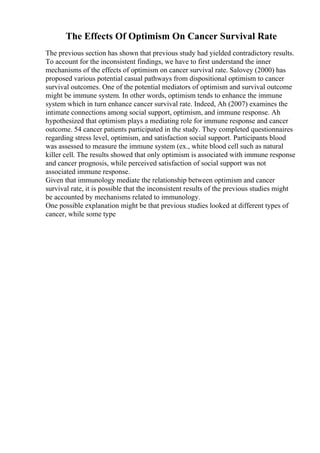 The Effects Of Optimism On Cancer Survival Rate
The previous section has shown that previous study had yielded contradictory results.
To account for the inconsistent findings, we have to first understand the inner
mechanisms of the effects of optimism on cancer survival rate. Salovey (2000) has
proposed various potential casual pathways from dispositional optimism to cancer
survival outcomes. One of the potential mediators of optimism and survival outcome
might be immune system. In other words, optimism tends to enhance the immune
system which in turn enhance cancer survival rate. Indeed, Ah (2007) examines the
intimate connections among social support, optimism, and immune response. Ah
hypothesized that optimism plays a mediating role for immune response and cancer
outcome. 54 cancer patients participated in the study. They completed questionnaires
regarding stress level, optimism, and satisfaction social support. Participants blood
was assessed to measure the immune system (ex., white blood cell such as natural
killer cell. The results showed that only optimism is associated with immune response
and cancer prognosis, while perceived satisfaction of social support was not
associated immune response.
Given that immunology mediate the relationship between optimism and cancer
survival rate, it is possible that the inconsistent results of the previous studies might
be accounted by mechanisms related to immunology.
One possible explanation might be that previous studies looked at different types of
cancer, while some type
 