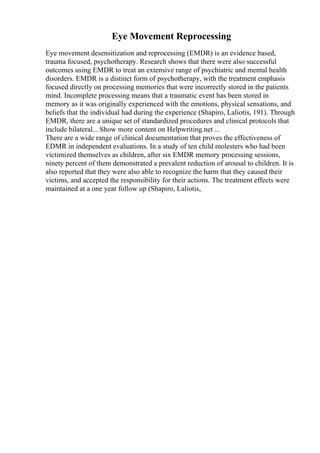 Eye Movement Reprocessing
Eye movement desensitization and reprocessing (EMDR) is an evidence based,
trauma focused, psychotherapy. Research shows that there were also successful
outcomes using EMDR to treat an extensive range of psychiatric and mental health
disorders. EMDR is a distinct form of psychotherapy, with the treatment emphasis
focused directly on processing memories that were incorrectly stored in the patients
mind. Incomplete processing means that a traumatic event has been stored in
memory as it was originally experienced with the emotions, physical sensations, and
beliefs that the individual had during the experience (Shapiro, Laliotis, 191). Through
EMDR, there are a unique set of standardized procedures and clinical protocols that
include bilateral... Show more content on Helpwriting.net ...
There are a wide range of clinical documentation that proves the effectiveness of
EDMR in independent evaluations. In a study of ten child molesters who had been
victimized themselves as children, after six EMDR memory processing sessions,
ninety percent of them demonstrated a prevalent reduction of arousal to children. It is
also reported that they were also able to recognize the harm that they caused their
victims, and accepted the responsibility for their actions. The treatment effects were
maintained at a one year follow up (Shapiro, Laliotis,
 