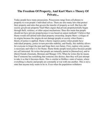 The Freedom Of Property, And Karl Marx s Theory Of
Private...
Today people have many possessions. Possessions range from cell phones to
property to even people s individual selves. There are also many laws that protect
their property and rules that govern the transfer of property as well. But how did
society get private property? Karl Marx argues that private propertyinitially began
through theft, violence, or other unjust mechanisms. Does this mean that people
should not have private propertysince it was based on unjust methods? I believe that
Hume would still defend individual property ownership, despite Marx s critique of
its origins because the origins do not damage people or society when Hume s
theory of justice is applied. Hume s theory requires justice when people have
individual property, justice in turn provides stability, and finally, this stability allows
for everyone to forget the past and forge their own future. First, explore why justice
is necessary and what it is for Hume. Hume thinks people need justice because people
are self interested. He writes that people are naturally partial to [themselves], and to
[their] friends (Anomaly, Brennan and Munger 135). When he writes this he means
that if someone has something that someone else desires, then they will just attempt
to take it so that it becomes theirs. This is similar to Hobbes s state of nature, where
everything is chaotic and people are constantly at war with one another. This is not a
state that anyone truly wants to be in. Even when the population withdraws
 