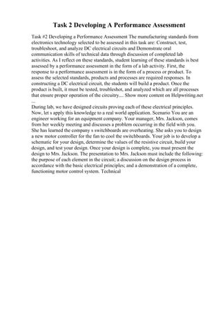Task 2 Developing A Performance Assessment
Task #2 Developing a Performance Assessment The manufacturing standards from
electronics technology selected to be assessed in this task are: Construct, test,
troubleshoot, and analyze DC electrical circuits and Demonstrate oral
communication skills of technical data through discussion of completed lab
activities. As I reflect on these standards, student learning of these standards is best
assessed by a performance assessment in the form of a lab activity. First, the
response to a performance assessment is in the form of a process or product. To
assess the selected standards, products and processes are required responses. In
constructing a DC electrical circuit, the students will build a product. Once the
product is built, it must be tested, troubleshot, and analyzed which are all processes
that ensure proper operation of the circuitry.... Show more content on Helpwriting.net
...
During lab, we have designed circuits proving each of these electrical principles.
Now, let s apply this knowledge to a real world application. Scenario You are an
engineer working for an equipment company. Your manager, Mrs. Jackson, comes
from her weekly meeting and discusses a problem occurring in the field with you.
She has learned the company s switchboards are overheating. She asks you to design
a new motor controller for the fan to cool the switchboards. Your job is to develop a
schematic for your design, determine the values of the resistive circuit, build your
design, and test your design. Once your design is complete, you must present the
design to Mrs. Jackson. The presentation to Mrs. Jackson must include the following:
the purpose of each element in the circuit; a discussion on the design process in
accordance with the basic electrical principles; and a demonstration of a complete,
functioning motor control system. Technical
 