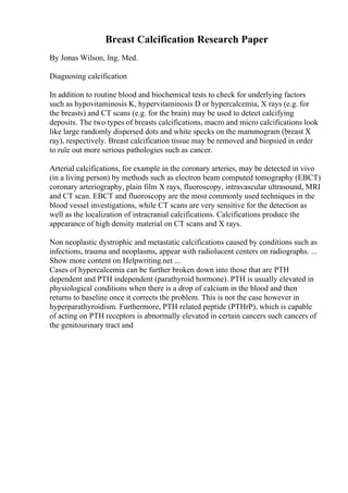 Breast Calcification Research Paper
By Jonas Wilson, Ing. Med.
Diagnosing calcification
In addition to routine blood and biochemical tests to check for underlying factors
such as hypovitaminosis K, hypervitaminosis D or hypercalcemia, X rays (e.g. for
the breasts) and CT scans (e.g. for the brain) may be used to detect calcifying
deposits. The two types of breasts calcifications, macro and micro calcifications look
like large randomly dispersed dots and white specks on the mammogram (breast X
ray), respectively. Breast calcification tissue may be removed and biopsied in order
to rule out more serious pathologies such as cancer.
Arterial calcifications, for example in the coronary arteries, may be detected in vivo
(in a living person) by methods such as electron beam computed tomography (EBCT)
coronary arteriography, plain film X rays, fluoroscopy, intravascular ultrasound, MRI
and CT scan. EBCT and fluoroscopy are the most commonly used techniques in the
blood vessel investigations, while CT scans are very sensitive for the detection as
well as the localization of intracranial calcifications. Calcifications produce the
appearance of high density material on CT scans and X rays.
Non neoplastic dystrophic and metastatic calcifications caused by conditions such as
infections, trauma and neoplasms, appear with radiolucent centers on radiographs. ...
Show more content on Helpwriting.net ...
Cases of hypercalcemia can be further broken down into those that are PTH
dependent and PTH independent (parathyroid hormone). PTH is usually elevated in
physiological conditions when there is a drop of calcium in the blood and then
returns to baseline once it corrects the problem. This is not the case however in
hyperparathyroidism. Furthermore, PTH related peptide (PTHrP), which is capable
of acting on PTH receptors is abnormally elevated in certain cancers such cancers of
the genitourinary tract and
 