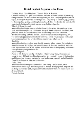 Dental Implant Argumentative Essay
Thinking About Dental Implants? Consider These X Benefits
Cosmetic dentistry is a great solution to fix aesthetic problems you are experiencing
with your teeth. For those that are missing teeth, you have a couple options available
to you. While partial dentures and bridges are a simple way to hide that gap, you may
be thinking about getting dental implants instead. Before you decide, it is important to
understand what dental implants are and several of their benefits.
What Is A Dental Implant?
A dental implant is a permanent solution that will give you a fake tooth that looks,
feels, and functions just like a real tooth. The post for the implant is fused into your
jawbone, which will provide a very firm attachment point for the fake tooth.
Benefits Of Getting A Dental Implant... Show more content on Helpwriting.net ...
The improved appearance will not only improve a smile, but give you a confidence
boost since you know the new tooth looks natural when others see it.
Durability
A dental implant is one of the most durable ways to replace a tooth. The main issue
with alternatives, like bridges and partial dentures, is that they may break and need
to be replaced over time. If the implant is installed correctly and properly maintained,
it can potentially last your entire life.
Improved Speech
Partial or full dentures can slip out of place when wearing them, which causes a
wearer to have difficulty speaking because they are constantly aware of dentures that
could be moving. Implants are fused to your jawbone permanently and will not slip.
You will see improved speech with implants.
Easier Eating
While dentures and bridges do not restrict your eating a whole bunch, extra
consideration needs to go into what you eat to prevent damaging them. Implants are
as strong as your real teeth, so you can treat them exactly how you would if you had
all natural teeth.
Protects Existing
 
