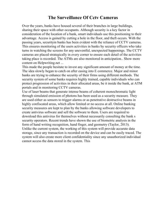 The Surveillance Of Cctv Cameras
Over the years, banks have housed several of their branches in large buildings,
sharing their space with other occupants. Although security is a key factor in
consideration of the location of a bank, smart individuals use this positioning to their
advantage. Access is gained by cutting a hole in the floor, and theft occurs. With the
passing years, securityin banks has been evident with the reliance of CCTV cameras.
This ensures monitoring of the users activities in banks by security officers who take
turns in watching the screens for any uneventful, unexpected happenings. The CCTV
cameras are placed strategically in every corner to ensure each detail of the activities
taking place is recorded. The ATMs are also monitored in anticipation... Show more
content on Helpwriting.net ...
This made the people hesitate to invest any significant amount of money at the time.
The idea slowly began to catch on after easing into E commerce. Major and minor
banks are trying to enhance the security of their firms using different methods. The
security system of some banks requires highly trained, capable individuals who can
protect progression of activities in their allocated areas, be it inside the bank, at ATM
portals and in monitoring CCTV cameras.
Use of laser beams that generate intense beams of coherent monochromatic light
through simulated emission of photons has been used as a security measure. They
are used either as sensors to trigger alarms or as penetrative destructive beams in
highly confiscated areas, which allow limited or no access at all. Online banking
security measures are kept to plan by the banks allowing software developers to
create antivirus software and sell the software to them. Users are required to
download this antivirus for themselves without necessarily consulting the bank s
security operators. Recent trends have shown the use of biometric analysis in the
form of hand writing recognition, hand finger, and geometry (Taylor, 2013).
Unlike the current system, the working of this system will provide accurate data
storage, since any transaction is recorded on the device and can be easily traced. The
system will also create more client confidentiality since any unauthorized individual
cannot access the data stored in the system. This
 