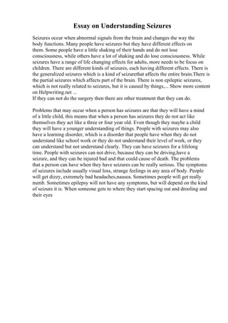 Essay on Understanding Seizures
Seizures occur when abnormal signals from the brain and changes the way the
body functions. Many people have seizures but they have different effects on
them. Some people have a little shaking of their hands and do not lose
consciousness, while others have a lot of shaking and do lose consciousness. While
seizures have a range of life changing effects for adults, more needs to be focus on
children. There are different kinds of seizures, each having different effects. There is
the generalized seizures which is a kind of seizurethat affects the entire brain.There is
the partial seizures which affects part of the brain. There is non epileptic seizures,
which is not really related to seizures, but it is caused by things,... Show more content
on Helpwriting.net ...
If they can not do the surgery then there are other treatment that they can do.
Problems that may occur when a person has seizures are that they will have a mind
of a little child, this means that when a person has seizures they do not act like
themselves they act like a three or four year old. Even though they maybe a child
they will have a younger understanding of things. People with seizures may also
have a learning disorder, which is a disorder that people have when they do not
understand like school work or they do not understand their level of work, or they
can understand but not understand clearly. They can have seizures for a lifelong
time. People with seizures can not drive, because they can be driving,have a
seizure, and they can be injured bad and that could cause of death. The problems
that a person can have when they have seizures can be really serious. The symptoms
of seizures include usually visual loss, strange feelings in any area of body. People
will get dizzy, extremely bad headaches,nausea. Sometimes people will get really
numb. Sometimes epilepsy will not have any symptoms, but will depend on the kind
of seizure it is. When someone gets to where they start spacing out and drooling and
their eyes
 