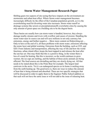 Storm Water Management Research Paper
Shifting gears two aspects of site seeing that have impacts on the environment are
stormwater and urban heat effect. Where Storm water management becomes
increasingly difficult, by the effect of the Canadian population growth, as it is the
overwhelming need for diverting water also increases. Storm water runoff or
drainage systems like sewers or precipitationrunoffs overwhelm cities by causing the
only amount of green space on a building site to be the dugout basin.
These basins are usually how can storm water is handled, however, they always
damage nearby streams and rivers with overflow and causes of erosion. Handling the
storm water near its source can and will save millions in not only currency but
emissions, energy and further negative ... Show more content on Helpwriting.net ...
Only to have at the end of it, all these problems with storm water, emissions affecting
the ozone layer and global warming. Emissions from the building, such as CO2, and
S2O. From industry and transportation, affecting the way of life and how the world
functions, urban island effect, keeps the heat trapped in and releases the heat after
the sun has set. One may think that this is a positive thing, in the winter there is
less of a need for heating. But this is incorrect, as the world continues to grow
warmer, the ice caps are melting, and the habitat of those arctic animals are being
affected. The food sources are dwindling and they are slowly dying out. All that
needs to be stated about this is the Polar Bear for example. The largest land
carnivore in the arctic. Yet it s an endangered species as its home is melting away
from the earth heating up. The good news is, there are ways to reduce the amount
of heat that is being released and absorbed. There are two specific strategies that
will be discussed in order to apply them to the Saginaw Public School addition so
that such will not have the same issue or will not add to the issue of releasing heat.
 