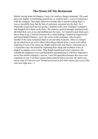 The Owner Of The Restaurant
Before leaving home for Rutgers, I was a fry cook at a burger restaurant. The usual
pace was slightly overwhelming and all my co workers had 2+ years of experience
with the company. One night, about two months after I started working there, it
was so incredibly busy that the line of customers measured out the door. As I
frantically tossed food into hot grease, I fumbled with a box of jalapeГ±o poppers
and dropped all of them on the floor. The cashiers, general manager and head cook
all rolled their eyes at me and shuffled past the mess. As I started to pick them up to
throw them away, I noticed someone else s hand helping. I looked up inquisitively
and found Ralph Flannery s eyes, the owner of the restaurant, who owned a
handful of the same restaurant chain in several other locations. After we cleaned
up, he asked me to go to his office when things calmed down. I went to his office
expecting to turn in my name tag. Ralph looked calm and cheery, which put me at
a wearisome ease. He started by explaining how cheap and worthless a box of
jalapeГ±o poppers were to him. Then Ralph transitioned to how expensive but
valuable his employees were and finished by personalizing it with how important I
am to him and his company s success. I was left speechless because this was a new
experience to me. I sat there curious about what he had to say next. He said to me,
Jacob, what if I invest in you? Would you invest in me? How about I give you a fifty
cent raise right now... I
 