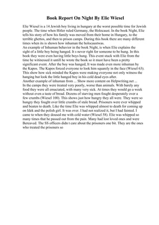 Book Report On Night By Elie Wiesel
Elie Wiesel is a 14 Jewish boy living in hungary at the worst possible time for Jewish
people. The time when Hitler ruled Germany, the Holocaust. In the book Night, Elie
tells his story of how his family was moved from their home in Hungary, to the
terrible ghettos, and then to prison camps. During this book there are many different
times when its is shown how inhuman the holocaustwas.
An example of Inhuman behavior in the book Night, is when Elie explains the
sight of a little boy being hanged. It s never right for someone to be hung. In this
book they were even having little boys hung. This event stuck with Elie from the
time he witinessed it untill he wrote the book so it must have been a pretty
significant event. After the boy was hanged, It was made even more inhuman by
the Kapos. The Kapos forced everyone to look him squarely in the face (Wiesel 63).
This show how sick minded the Kapos were making everyone not only witness the
hanging but look the little hanged boy in his cold dead eyes after.
Another example of inhuman from ... Show more content on Helpwriting.net ...
In the camps they were treated very poorly, worse than animals. With barely any
food they were all emaciated, with many very sick. At times they would go a week
without even a taste of bread. Dozens of starving men fought desperately over a
few crumbs (Wiesel 100). This shows just how hungry they all were. They were so
hungry they fought over little crumbs of stale bread. Prisoners were ever whipped
and beaten to death. Like the time Elie was whipped almost to death for coming up
on Idek and the polish girl. It was over. I had not realized it, but I had fainted. I
came to when they doused me with cold water (Wiesel 58). Elie was whipped so
many times that he passed out from the pain. Many had lost loved ones and were
Bereaved. The SS officers didn t care about the prisoners one bit. They are the ones
who treated the prisoners so
 