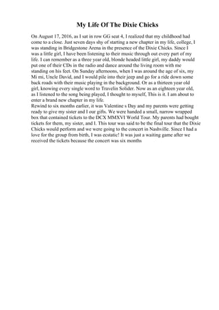 My Life Of The Dixie Chicks
On August 17, 2016, as I sat in row GG seat 4, I realized that my childhood had
come to a close. Just seven days shy of starting a new chapter in my life, college, I
was standing in Bridgestone Arena in the presence of the Dixie Chicks. Since I
was a little girl, I have been listening to their music through out every part of my
life. I can remember as a three year old, blonde headed little girl, my daddy would
put one of their CDs in the radio and dance around the living room with me
standing on his feet. On Sunday afternoons, when I was around the age of six, my
Mi mi, Uncle David, and I would pile into their jeep and go for a ride down some
back roads with their music playing in the background. Or as a thirteen year old
girl, knowing every single word to Travelin Solider. Now as an eighteen year old,
as I listened to the song being played, I thought to myself, This is it. I am about to
enter a brand new chapter in my life.
Rewind to six months earlier, it was Valentine s Day and my parents were getting
ready to give my sister and I our gifts. We were handed a small, narrow wrapped
box that contained tickets to the DCX MMXVI World Tour. My parents had bought
tickets for them, my sister, and I. This tour was said to be the final tour that the Dixie
Chicks would perform and we were going to the concert in Nashville. Since I had a
love for the group from birth, I was ecstatic! It was just a waiting game after we
received the tickets because the concert was six months
 