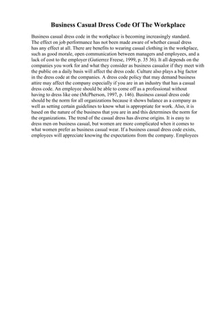 Business Casual Dress Code Of The Workplace
Business casual dress code in the workplace is becoming increasingly standard.
The effect on job performance has not been made aware of whether casual dress
has any effect at all. There are benefits to wearing casual clothing in the workplace,
such as good morale, open communication between managers and employees, and a
lack of cost to the employer (Gutierrez Freese, 1999, p. 35 36). It all depends on the
companies you work for and what they consider as business casualor if they meet with
the public on a daily basis will affect the dress code. Culture also plays a big factor
in the dress code at the companies. A dress code policy that may demand business
attire may affect the company especially if you are in an industry that has a casual
dress code. An employee should be able to come off as a professional without
having to dress like one (McPherson, 1997, p. 146). Business casual dress code
should be the norm for all organizations because it shows balance as a company as
well as setting certain guidelines to know what is appropriate for work. Also, it is
based on the nature of the business that you are in and this determines the norm for
the organizations. The trend of the casual dress has diverse origins. It is easy to
dress men on business casual, but women are more complicated when it comes to
what women prefer as business casual wear. If a business casual dress code exists,
employees will appreciate knowing the expectations from the company. Employees
 