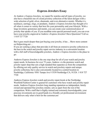 Express Jewelers Essay
At Andrew s Express Jewelers, we repair/fix watches and all types of jewelry, we
also have a beautiful one of a kind jewelery collection of the latest designs with a
wide selection of gold, silver, diamonds, and even alternative metals. Whether it s
necklaces, earrings, rings, or pendants, Andrew s Express Jewelers has thought of it
all when it comes to variety that best fits your personality and your lifestyle. With a
large inventory gemstones and metals, you can create your customized piece of
jewelry that speaks of you. If you needthat extra special personal touch, you can even
have your jewelry engraved at Andrew s Express Jewelers! Have Questions? Call us:
1 818 727 7720
But it goes much deeper than just buying your jewelry, it has ... Show more content
on Helpwriting.net ...
If you are seeking a place that provides it all from an extensive jewelry collection to
the best in the watch and jewelry repair service industry in a convenient location
with a full staff of knowledgeable jewelers, Andrew s Express Jewelers is the place to
go.
Andrews Express Jewelers is the one stop shop for all of your watch and jewelry
repair needs. In business for over 75 years, Andrew s is the premiere watch and
jeweler repair shop that sets a high standard that separates us from the competition
by offering not only quality service in watch and jewelery repairs and unique
jewelry collection, but is also conveniently located in a central location in
Northridge, California: 9301 Tampa Ave # 5539 Northridge CA, 91324. 1 818 727
7720
Andrews Express Jewelers watch and jewelry repair kiosk at the Northridge
Westfield Fashion Center is geared for customers who have watch and jewelry repair
needs. Andrews Express Jewelers long standing reputation as independent, family
owned and operated fine jewelery retailer, sets us apart from the rest of the
competition. With a staff that is highly trained and extremely knowledgeable, your
precious investments are in good hands in a friendly yet professional environment
that delivers only what is best for the customer,not
 