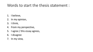Words to start the thesis statement :
1. I believe,
2. In my opinion,
3. I think,
4. From my perspective,
5. I agree / this essay agrees,
6. I disagree
7. In my view,