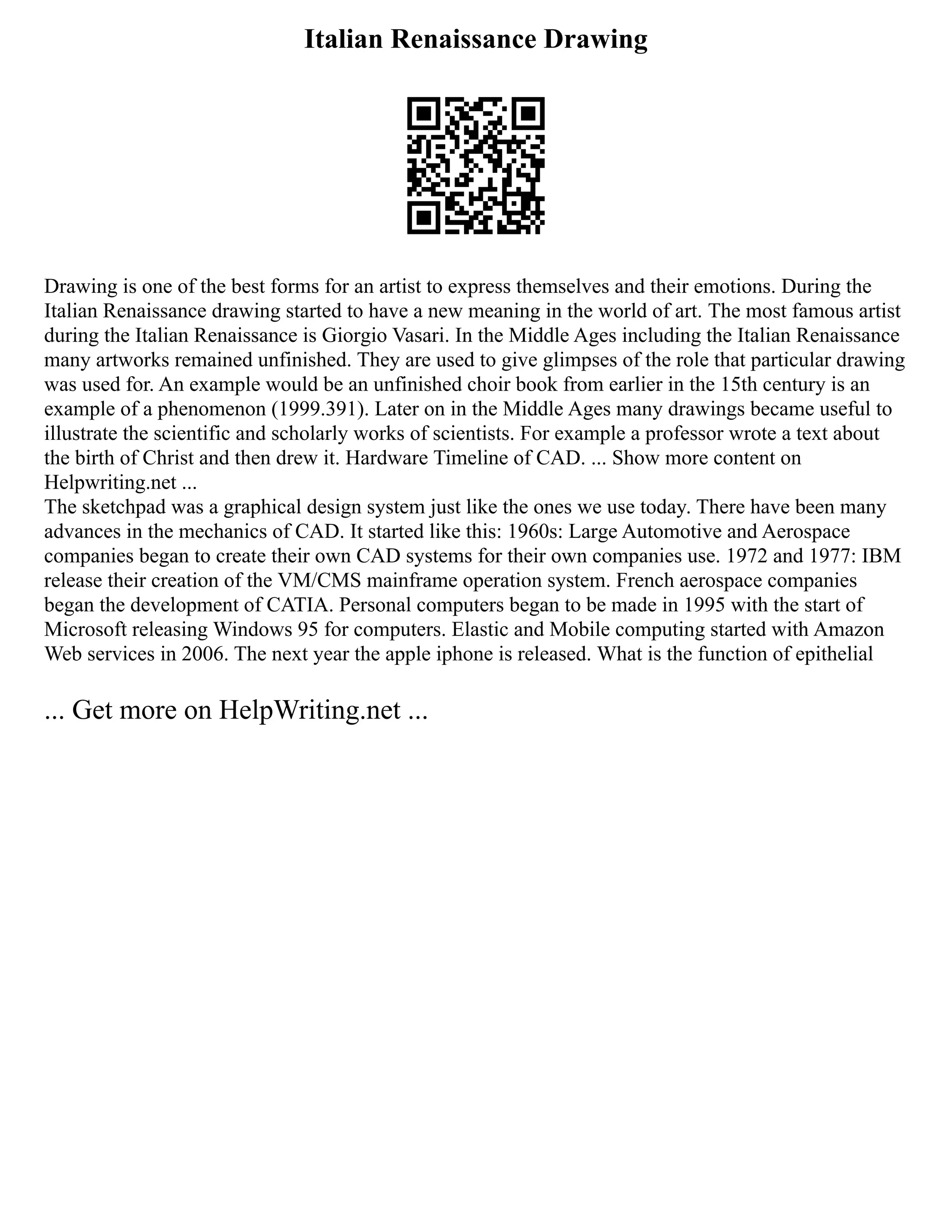 Italian Renaissance Drawing
Drawing is one of the best forms for an artist to express themselves and their emotions. During the
Italian Renaissance drawing started to have a new meaning in the world of art. The most famous artist
during the Italian Renaissance is Giorgio Vasari. In the Middle Ages including the Italian Renaissance
many artworks remained unfinished. They are used to give glimpses of the role that particular drawing
was used for. An example would be an unfinished choir book from earlier in the 15th century is an
example of a phenomenon (1999.391). Later on in the Middle Ages many drawings became useful to
illustrate the scientific and scholarly works of scientists. For example a professor wrote a text about
the birth of Christ and then drew it. Hardware Timeline of CAD. ... Show more content on
Helpwriting.net ...
The sketchpad was a graphical design system just like the ones we use today. There have been many
advances in the mechanics of CAD. It started like this: 1960s: Large Automotive and Aerospace
companies began to create their own CAD systems for their own companies use. 1972 and 1977: IBM
release their creation of the VM/CMS mainframe operation system. French aerospace companies
began the development of CATIA. Personal computers began to be made in 1995 with the start of
Microsoft releasing Windows 95 for computers. Elastic and Mobile computing started with Amazon
Web services in 2006. The next year the apple iphone is released. What is the function of epithelial
... Get more on HelpWriting.net ...
 