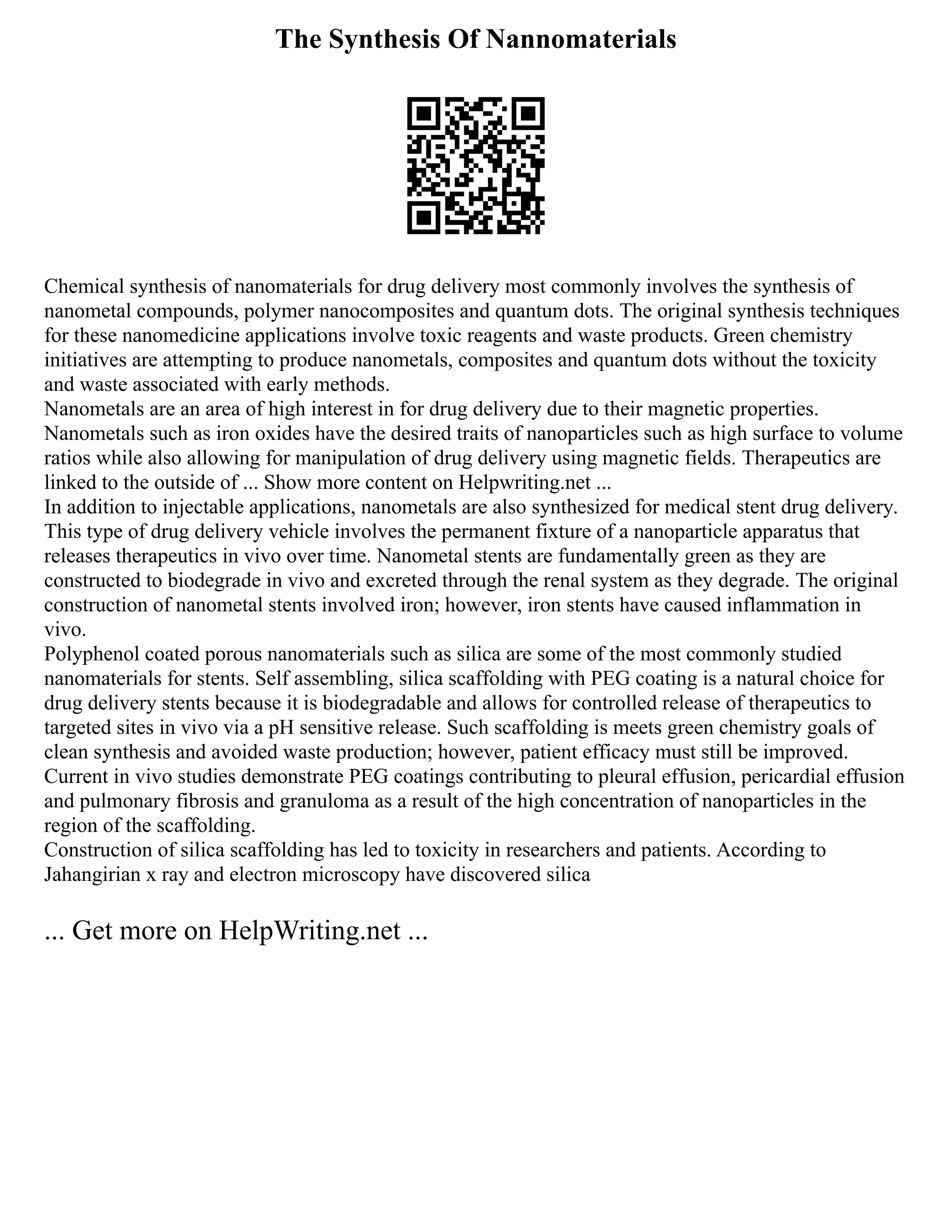 The Synthesis Of Nannomaterials
Chemical synthesis of nanomaterials for drug delivery most commonly involves the synthesis of
nanometal compounds, polymer nanocomposites and quantum dots. The original synthesis techniques
for these nanomedicine applications involve toxic reagents and waste products. Green chemistry
initiatives are attempting to produce nanometals, composites and quantum dots without the toxicity
and waste associated with early methods.
Nanometals are an area of high interest in for drug delivery due to their magnetic properties.
Nanometals such as iron oxides have the desired traits of nanoparticles such as high surface to volume
ratios while also allowing for manipulation of drug delivery using magnetic fields. Therapeutics are
linked to the outside of ... Show more content on Helpwriting.net ...
In addition to injectable applications, nanometals are also synthesized for medical stent drug delivery.
This type of drug delivery vehicle involves the permanent fixture of a nanoparticle apparatus that
releases therapeutics in vivo over time. Nanometal stents are fundamentally green as they are
constructed to biodegrade in vivo and excreted through the renal system as they degrade. The original
construction of nanometal stents involved iron; however, iron stents have caused inflammation in
vivo.
Polyphenol coated porous nanomaterials such as silica are some of the most commonly studied
nanomaterials for stents. Self assembling, silica scaffolding with PEG coating is a natural choice for
drug delivery stents because it is biodegradable and allows for controlled release of therapeutics to
targeted sites in vivo via a pH sensitive release. Such scaffolding is meets green chemistry goals of
clean synthesis and avoided waste production; however, patient efficacy must still be improved.
Current in vivo studies demonstrate PEG coatings contributing to pleural effusion, pericardial effusion
and pulmonary fibrosis and granuloma as a result of the high concentration of nanoparticles in the
region of the scaffolding.
Construction of silica scaffolding has led to toxicity in researchers and patients. According to
Jahangirian x ray and electron microscopy have discovered silica
... Get more on HelpWriting.net ...
 
