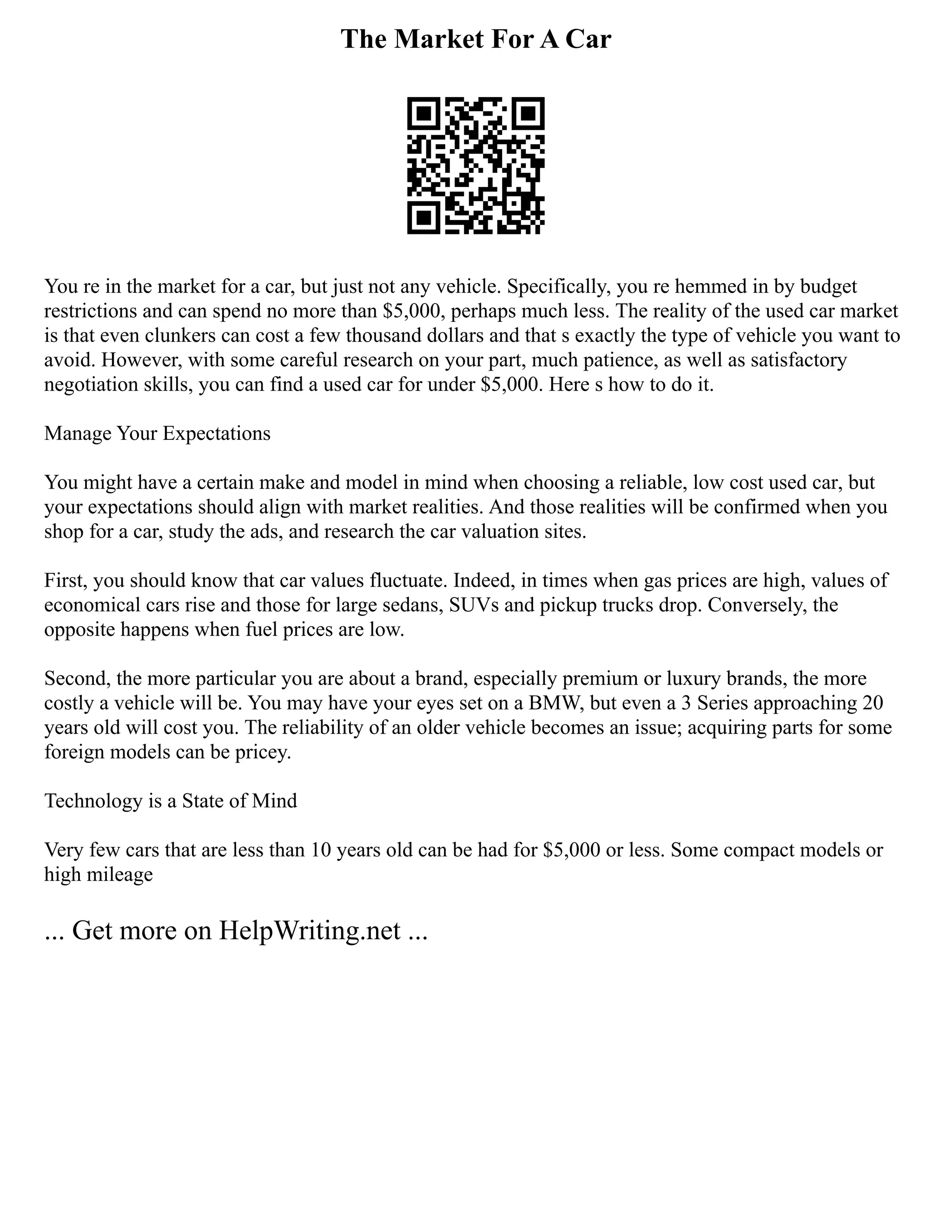The Market For A Car
You re in the market for a car, but just not any vehicle. Specifically, you re hemmed in by budget
restrictions and can spend no more than $5,000, perhaps much less. The reality of the used car market
is that even clunkers can cost a few thousand dollars and that s exactly the type of vehicle you want to
avoid. However, with some careful research on your part, much patience, as well as satisfactory
negotiation skills, you can find a used car for under $5,000. Here s how to do it.
Manage Your Expectations
You might have a certain make and model in mind when choosing a reliable, low cost used car, but
your expectations should align with market realities. And those realities will be confirmed when you
shop for a car, study the ads, and research the car valuation sites.
First, you should know that car values fluctuate. Indeed, in times when gas prices are high, values of
economical cars rise and those for large sedans, SUVs and pickup trucks drop. Conversely, the
opposite happens when fuel prices are low.
Second, the more particular you are about a brand, especially premium or luxury brands, the more
costly a vehicle will be. You may have your eyes set on a BMW, but even a 3 Series approaching 20
years old will cost you. The reliability of an older vehicle becomes an issue; acquiring parts for some
foreign models can be pricey.
Technology is a State of Mind
Very few cars that are less than 10 years old can be had for $5,000 or less. Some compact models or
high mileage
... Get more on HelpWriting.net ...
 