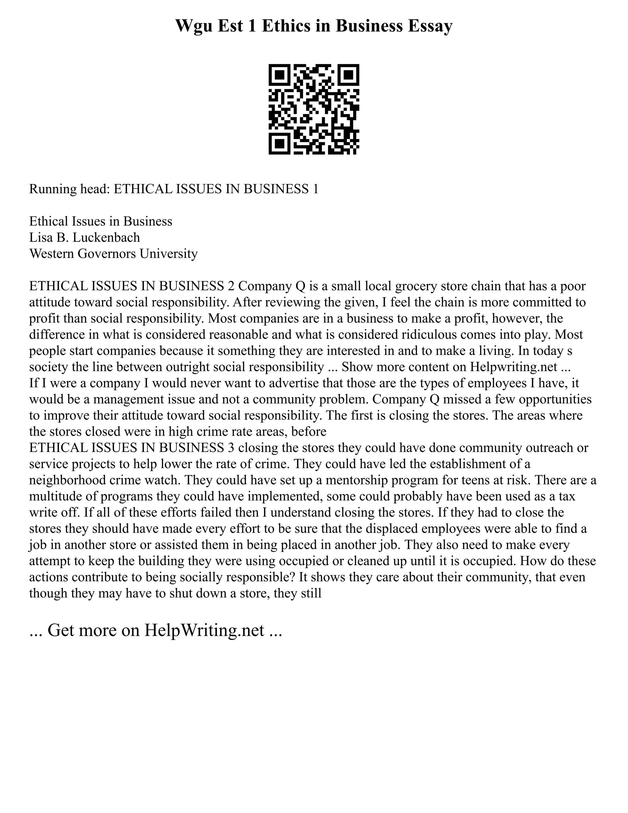 Wgu Est 1 Ethics in Business Essay
Running head: ETHICAL ISSUES IN BUSINESS 1
Ethical Issues in Business
Lisa B. Luckenbach
Western Governors University
ETHICAL ISSUES IN BUSINESS 2 Company Q is a small local grocery store chain that has a poor
attitude toward social responsibility. After reviewing the given, I feel the chain is more committed to
profit than social responsibility. Most companies are in a business to make a profit, however, the
difference in what is considered reasonable and what is considered ridiculous comes into play. Most
people start companies because it something they are interested in and to make a living. In today s
society the line between outright social responsibility ... Show more content on Helpwriting.net ...
If I were a company I would never want to advertise that those are the types of employees I have, it
would be a management issue and not a community problem. Company Q missed a few opportunities
to improve their attitude toward social responsibility. The first is closing the stores. The areas where
the stores closed were in high crime rate areas, before
ETHICAL ISSUES IN BUSINESS 3 closing the stores they could have done community outreach or
service projects to help lower the rate of crime. They could have led the establishment of a
neighborhood crime watch. They could have set up a mentorship program for teens at risk. There are a
multitude of programs they could have implemented, some could probably have been used as a tax
write off. If all of these efforts failed then I understand closing the stores. If they had to close the
stores they should have made every effort to be sure that the displaced employees were able to find a
job in another store or assisted them in being placed in another job. They also need to make every
attempt to keep the building they were using occupied or cleaned up until it is occupied. How do these
actions contribute to being socially responsible? It shows they care about their community, that even
though they may have to shut down a store, they still
... Get more on HelpWriting.net ...
 