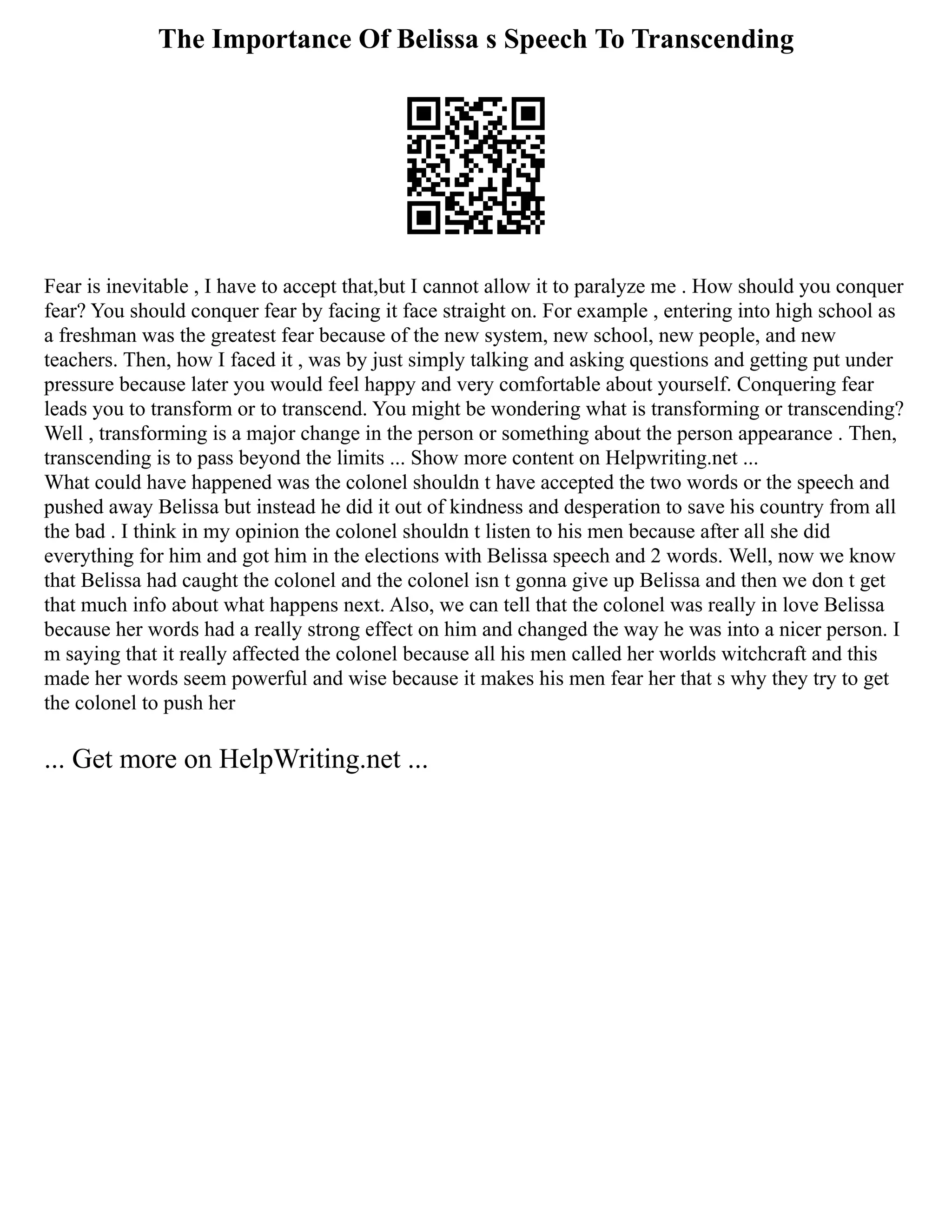 The Importance Of Belissa s Speech To Transcending
Fear is inevitable , I have to accept that,but I cannot allow it to paralyze me . How should you conquer
fear? You should conquer fear by facing it face straight on. For example , entering into high school as
a freshman was the greatest fear because of the new system, new school, new people, and new
teachers. Then, how I faced it , was by just simply talking and asking questions and getting put under
pressure because later you would feel happy and very comfortable about yourself. Conquering fear
leads you to transform or to transcend. You might be wondering what is transforming or transcending?
Well , transforming is a major change in the person or something about the person appearance . Then,
transcending is to pass beyond the limits ... Show more content on Helpwriting.net ...
What could have happened was the colonel shouldn t have accepted the two words or the speech and
pushed away Belissa but instead he did it out of kindness and desperation to save his country from all
the bad . I think in my opinion the colonel shouldn t listen to his men because after all she did
everything for him and got him in the elections with Belissa speech and 2 words. Well, now we know
that Belissa had caught the colonel and the colonel isn t gonna give up Belissa and then we don t get
that much info about what happens next. Also, we can tell that the colonel was really in love Belissa
because her words had a really strong effect on him and changed the way he was into a nicer person. I
m saying that it really affected the colonel because all his men called her worlds witchcraft and this
made her words seem powerful and wise because it makes his men fear her that s why they try to get
the colonel to push her
... Get more on HelpWriting.net ...
 