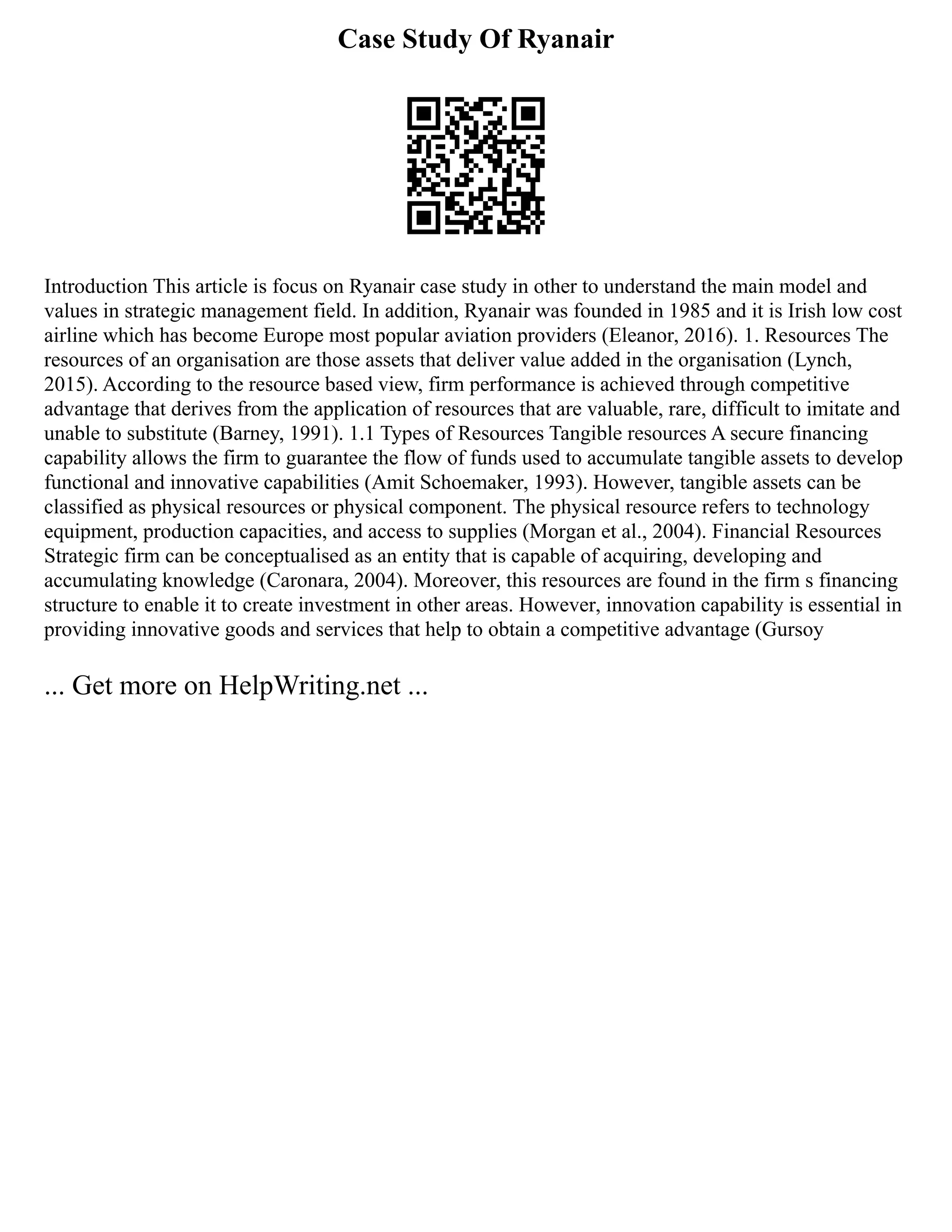 Case Study Of Ryanair
Introduction This article is focus on Ryanair case study in other to understand the main model and
values in strategic management field. In addition, Ryanair was founded in 1985 and it is Irish low cost
airline which has become Europe most popular aviation providers (Eleanor, 2016). 1. Resources The
resources of an organisation are those assets that deliver value added in the organisation (Lynch,
2015). According to the resource based view, firm performance is achieved through competitive
advantage that derives from the application of resources that are valuable, rare, difficult to imitate and
unable to substitute (Barney, 1991). 1.1 Types of Resources Tangible resources A secure financing
capability allows the firm to guarantee the flow of funds used to accumulate tangible assets to develop
functional and innovative capabilities (Amit Schoemaker, 1993). However, tangible assets can be
classified as physical resources or physical component. The physical resource refers to technology
equipment, production capacities, and access to supplies (Morgan et al., 2004). Financial Resources
Strategic firm can be conceptualised as an entity that is capable of acquiring, developing and
accumulating knowledge (Caronara, 2004). Moreover, this resources are found in the firm s financing
structure to enable it to create investment in other areas. However, innovation capability is essential in
providing innovative goods and services that help to obtain a competitive advantage (Gursoy
... Get more on HelpWriting.net ...
 