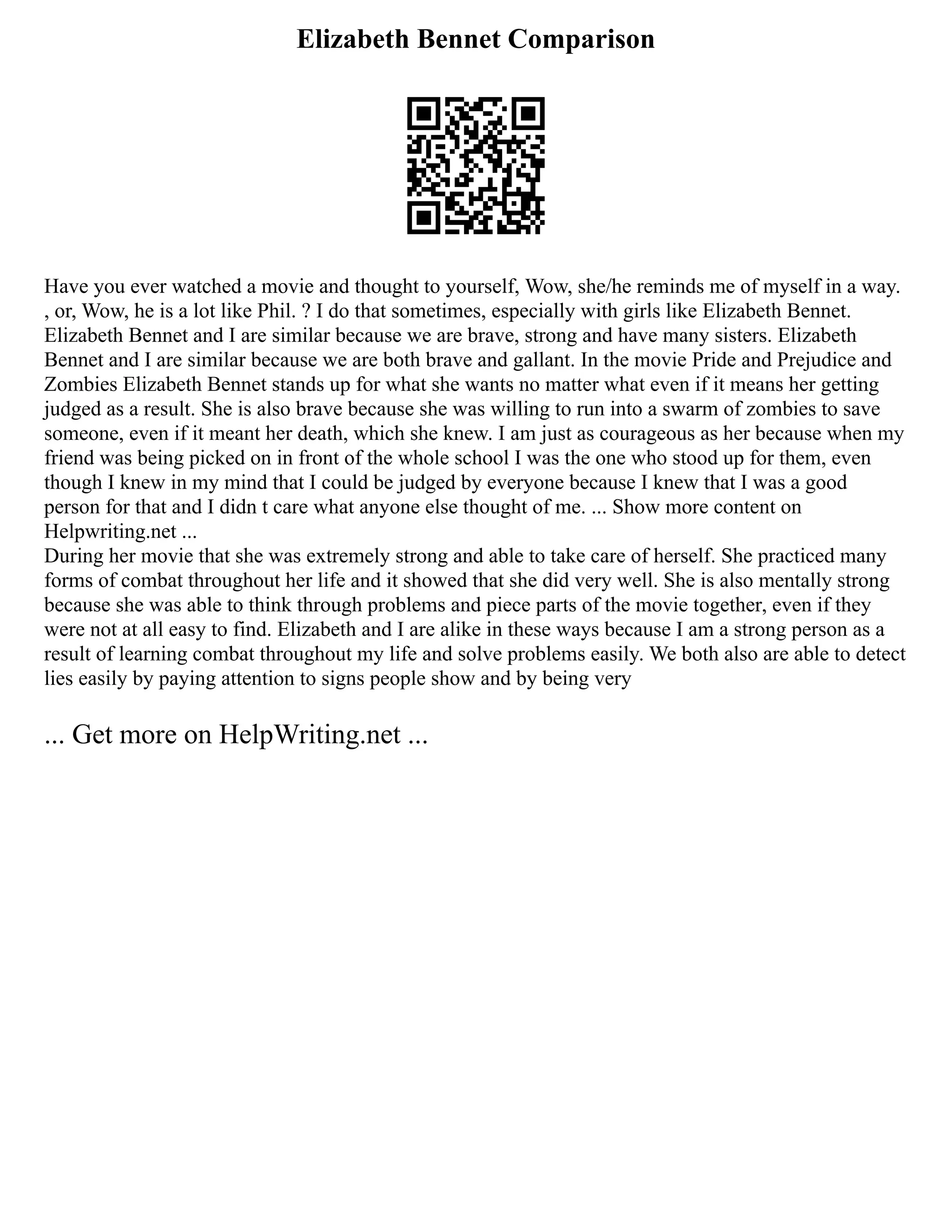 Elizabeth Bennet Comparison
Have you ever watched a movie and thought to yourself, Wow, she/he reminds me of myself in a way.
, or, Wow, he is a lot like Phil. ? I do that sometimes, especially with girls like Elizabeth Bennet.
Elizabeth Bennet and I are similar because we are brave, strong and have many sisters. Elizabeth
Bennet and I are similar because we are both brave and gallant. In the movie Pride and Prejudice and
Zombies Elizabeth Bennet stands up for what she wants no matter what even if it means her getting
judged as a result. She is also brave because she was willing to run into a swarm of zombies to save
someone, even if it meant her death, which she knew. I am just as courageous as her because when my
friend was being picked on in front of the whole school I was the one who stood up for them, even
though I knew in my mind that I could be judged by everyone because I knew that I was a good
person for that and I didn t care what anyone else thought of me. ... Show more content on
Helpwriting.net ...
During her movie that she was extremely strong and able to take care of herself. She practiced many
forms of combat throughout her life and it showed that she did very well. She is also mentally strong
because she was able to think through problems and piece parts of the movie together, even if they
were not at all easy to find. Elizabeth and I are alike in these ways because I am a strong person as a
result of learning combat throughout my life and solve problems easily. We both also are able to detect
lies easily by paying attention to signs people show and by being very
... Get more on HelpWriting.net ...
 