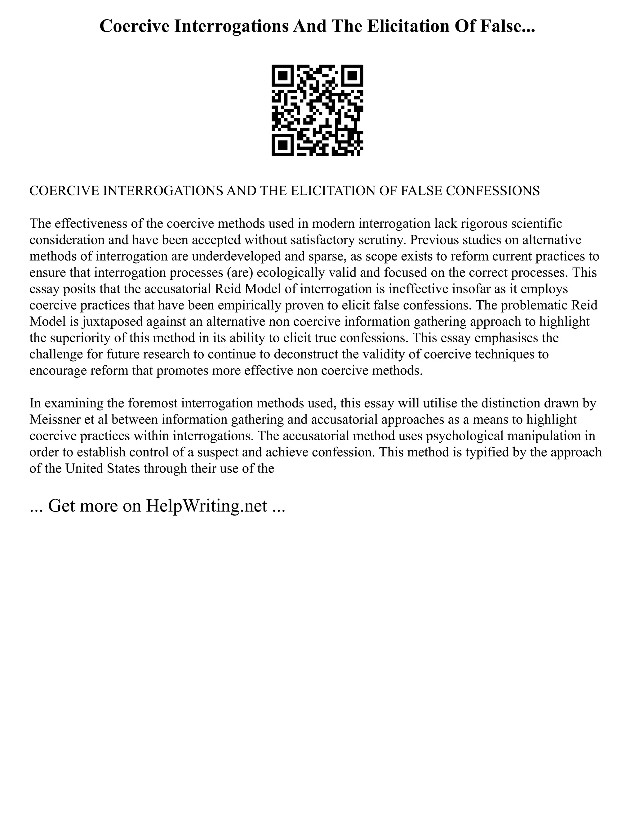 Coercive Interrogations And The Elicitation Of False...
COERCIVE INTERROGATIONS AND THE ELICITATION OF FALSE CONFESSIONS
The effectiveness of the coercive methods used in modern interrogation lack rigorous scientific
consideration and have been accepted without satisfactory scrutiny. Previous studies on alternative
methods of interrogation are underdeveloped and sparse, as scope exists to reform current practices to
ensure that interrogation processes (are) ecologically valid and focused on the correct processes. This
essay posits that the accusatorial Reid Model of interrogation is ineffective insofar as it employs
coercive practices that have been empirically proven to elicit false confessions. The problematic Reid
Model is juxtaposed against an alternative non coercive information gathering approach to highlight
the superiority of this method in its ability to elicit true confessions. This essay emphasises the
challenge for future research to continue to deconstruct the validity of coercive techniques to
encourage reform that promotes more effective non coercive methods.
In examining the foremost interrogation methods used, this essay will utilise the distinction drawn by
Meissner et al between information gathering and accusatorial approaches as a means to highlight
coercive practices within interrogations. The accusatorial method uses psychological manipulation in
order to establish control of a suspect and achieve confession. This method is typified by the approach
of the United States through their use of the
... Get more on HelpWriting.net ...
 