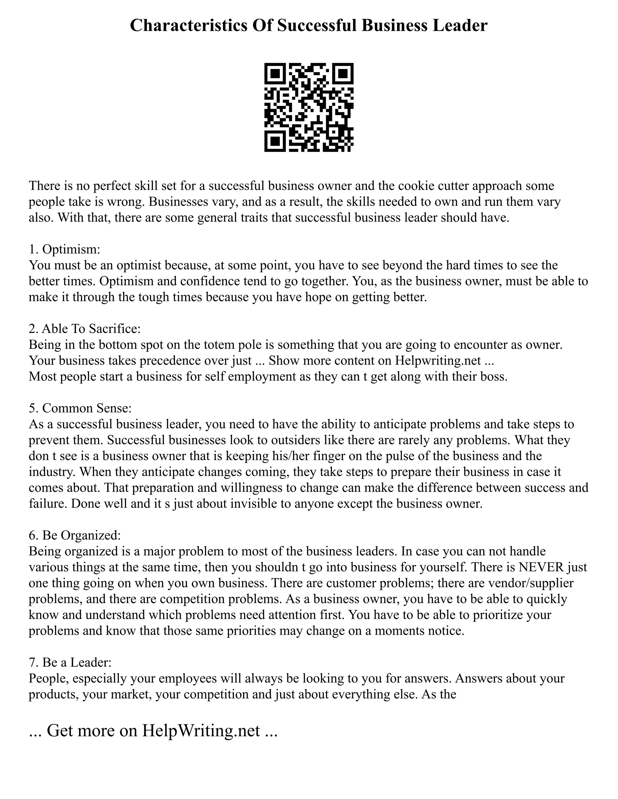 Characteristics Of Successful Business Leader
There is no perfect skill set for a successful business owner and the cookie cutter approach some
people take is wrong. Businesses vary, and as a result, the skills needed to own and run them vary
also. With that, there are some general traits that successful business leader should have.
1. Optimism:
You must be an optimist because, at some point, you have to see beyond the hard times to see the
better times. Optimism and confidence tend to go together. You, as the business owner, must be able to
make it through the tough times because you have hope on getting better.
2. Able To Sacrifice:
Being in the bottom spot on the totem pole is something that you are going to encounter as owner.
Your business takes precedence over just ... Show more content on Helpwriting.net ...
Most people start a business for self employment as they can t get along with their boss.
5. Common Sense:
As a successful business leader, you need to have the ability to anticipate problems and take steps to
prevent them. Successful businesses look to outsiders like there are rarely any problems. What they
don t see is a business owner that is keeping his/her finger on the pulse of the business and the
industry. When they anticipate changes coming, they take steps to prepare their business in case it
comes about. That preparation and willingness to change can make the difference between success and
failure. Done well and it s just about invisible to anyone except the business owner.
6. Be Organized:
Being organized is a major problem to most of the business leaders. In case you can not handle
various things at the same time, then you shouldn t go into business for yourself. There is NEVER just
one thing going on when you own business. There are customer problems; there are vendor/supplier
problems, and there are competition problems. As a business owner, you have to be able to quickly
know and understand which problems need attention first. You have to be able to prioritize your
problems and know that those same priorities may change on a moments notice.
7. Be a Leader:
People, especially your employees will always be looking to you for answers. Answers about your
products, your market, your competition and just about everything else. As the
... Get more on HelpWriting.net ...
 