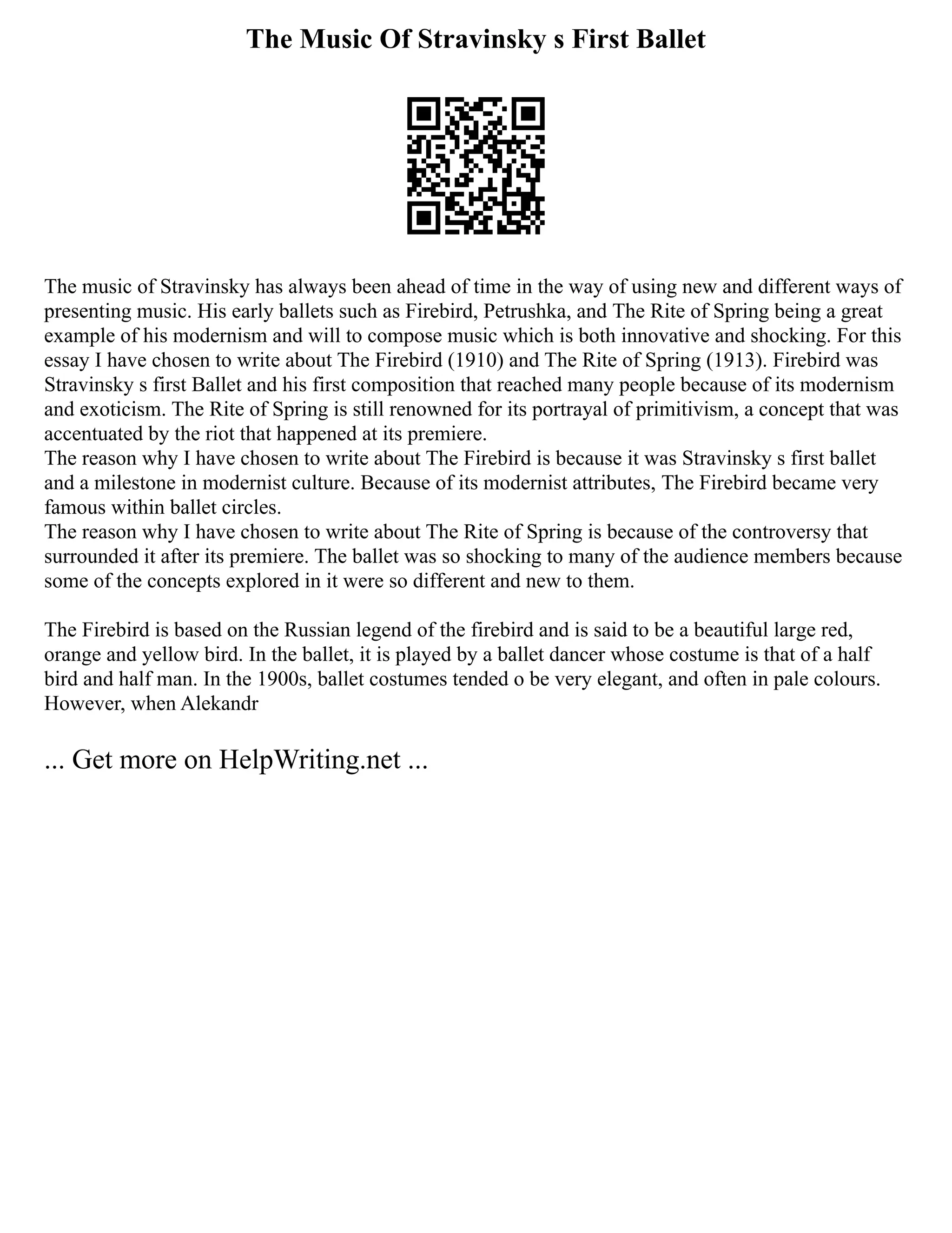 The Music Of Stravinsky s First Ballet
The music of Stravinsky has always been ahead of time in the way of using new and different ways of
presenting music. His early ballets such as Firebird, Petrushka, and The Rite of Spring being a great
example of his modernism and will to compose music which is both innovative and shocking. For this
essay I have chosen to write about The Firebird (1910) and The Rite of Spring (1913). Firebird was
Stravinsky s first Ballet and his first composition that reached many people because of its modernism
and exoticism. The Rite of Spring is still renowned for its portrayal of primitivism, a concept that was
accentuated by the riot that happened at its premiere.
The reason why I have chosen to write about The Firebird is because it was Stravinsky s first ballet
and a milestone in modernist culture. Because of its modernist attributes, The Firebird became very
famous within ballet circles.
The reason why I have chosen to write about The Rite of Spring is because of the controversy that
surrounded it after its premiere. The ballet was so shocking to many of the audience members because
some of the concepts explored in it were so different and new to them.
The Firebird is based on the Russian legend of the firebird and is said to be a beautiful large red,
orange and yellow bird. In the ballet, it is played by a ballet dancer whose costume is that of a half
bird and half man. In the 1900s, ballet costumes tended o be very elegant, and often in pale colours.
However, when Alekandr
... Get more on HelpWriting.net ...
 