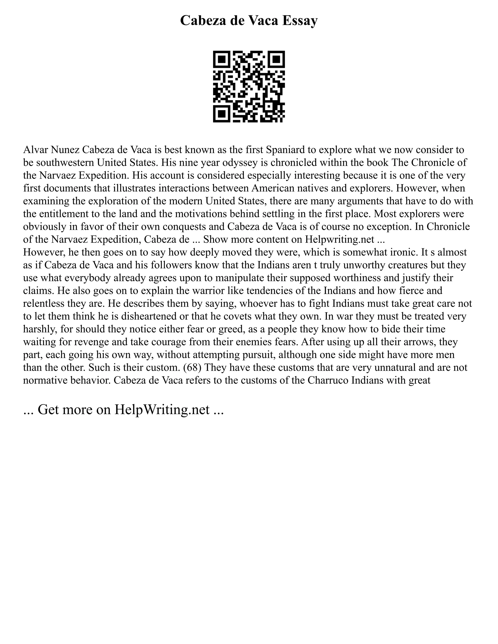 Cabeza de Vaca Essay
Alvar Nunez Cabeza de Vaca is best known as the first Spaniard to explore what we now consider to
be southwestern United States. His nine year odyssey is chronicled within the book The Chronicle of
the Narvaez Expedition. His account is considered especially interesting because it is one of the very
first documents that illustrates interactions between American natives and explorers. However, when
examining the exploration of the modern United States, there are many arguments that have to do with
the entitlement to the land and the motivations behind settling in the first place. Most explorers were
obviously in favor of their own conquests and Cabeza de Vaca is of course no exception. In Chronicle
of the Narvaez Expedition, Cabeza de ... Show more content on Helpwriting.net ...
However, he then goes on to say how deeply moved they were, which is somewhat ironic. It s almost
as if Cabeza de Vaca and his followers know that the Indians aren t truly unworthy creatures but they
use what everybody already agrees upon to manipulate their supposed worthiness and justify their
claims. He also goes on to explain the warrior like tendencies of the Indians and how fierce and
relentless they are. He describes them by saying, whoever has to fight Indians must take great care not
to let them think he is disheartened or that he covets what they own. In war they must be treated very
harshly, for should they notice either fear or greed, as a people they know how to bide their time
waiting for revenge and take courage from their enemies fears. After using up all their arrows, they
part, each going his own way, without attempting pursuit, although one side might have more men
than the other. Such is their custom. (68) They have these customs that are very unnatural and are not
normative behavior. Cabeza de Vaca refers to the customs of the Charruco Indians with great
... Get more on HelpWriting.net ...
 