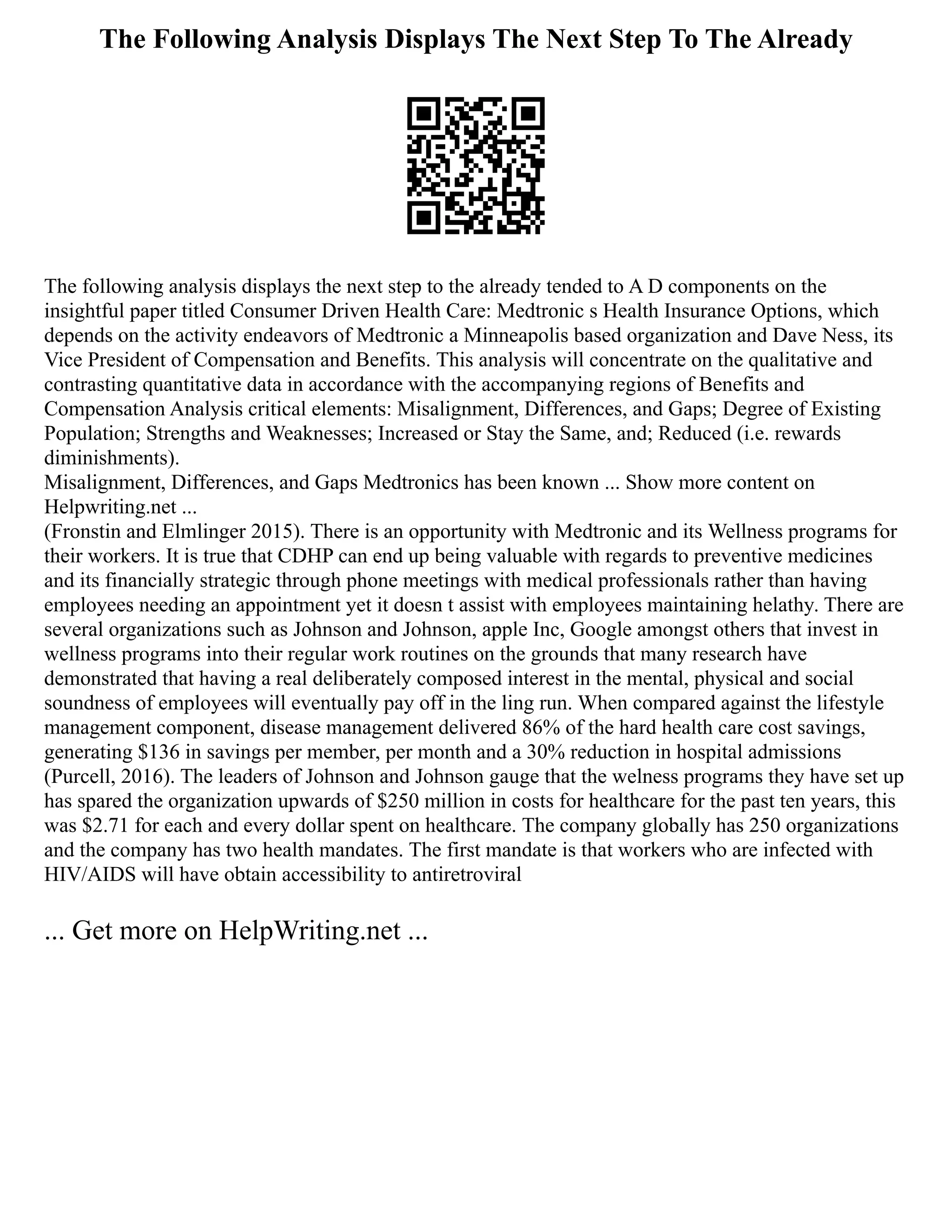 The Following Analysis Displays The Next Step To The Already
The following analysis displays the next step to the already tended to A D components on the
insightful paper titled Consumer Driven Health Care: Medtronic s Health Insurance Options, which
depends on the activity endeavors of Medtronic a Minneapolis based organization and Dave Ness, its
Vice President of Compensation and Benefits. This analysis will concentrate on the qualitative and
contrasting quantitative data in accordance with the accompanying regions of Benefits and
Compensation Analysis critical elements: Misalignment, Differences, and Gaps; Degree of Existing
Population; Strengths and Weaknesses; Increased or Stay the Same, and; Reduced (i.e. rewards
diminishments).
Misalignment, Differences, and Gaps Medtronics has been known ... Show more content on
Helpwriting.net ...
(Fronstin and Elmlinger 2015). There is an opportunity with Medtronic and its Wellness programs for
their workers. It is true that CDHP can end up being valuable with regards to preventive medicines
and its financially strategic through phone meetings with medical professionals rather than having
employees needing an appointment yet it doesn t assist with employees maintaining helathy. There are
several organizations such as Johnson and Johnson, apple Inc, Google amongst others that invest in
wellness programs into their regular work routines on the grounds that many research have
demonstrated that having a real deliberately composed interest in the mental, physical and social
soundness of employees will eventually pay off in the ling run. When compared against the lifestyle
management component, disease management delivered 86% of the hard health care cost savings,
generating $136 in savings per member, per month and a 30% reduction in hospital admissions
(Purcell, 2016). The leaders of Johnson and Johnson gauge that the welness programs they have set up
has spared the organization upwards of $250 million in costs for healthcare for the past ten years, this
was $2.71 for each and every dollar spent on healthcare. The company globally has 250 organizations
and the company has two health mandates. The first mandate is that workers who are infected with
HIV/AIDS will have obtain accessibility to antiretroviral
... Get more on HelpWriting.net ...
 