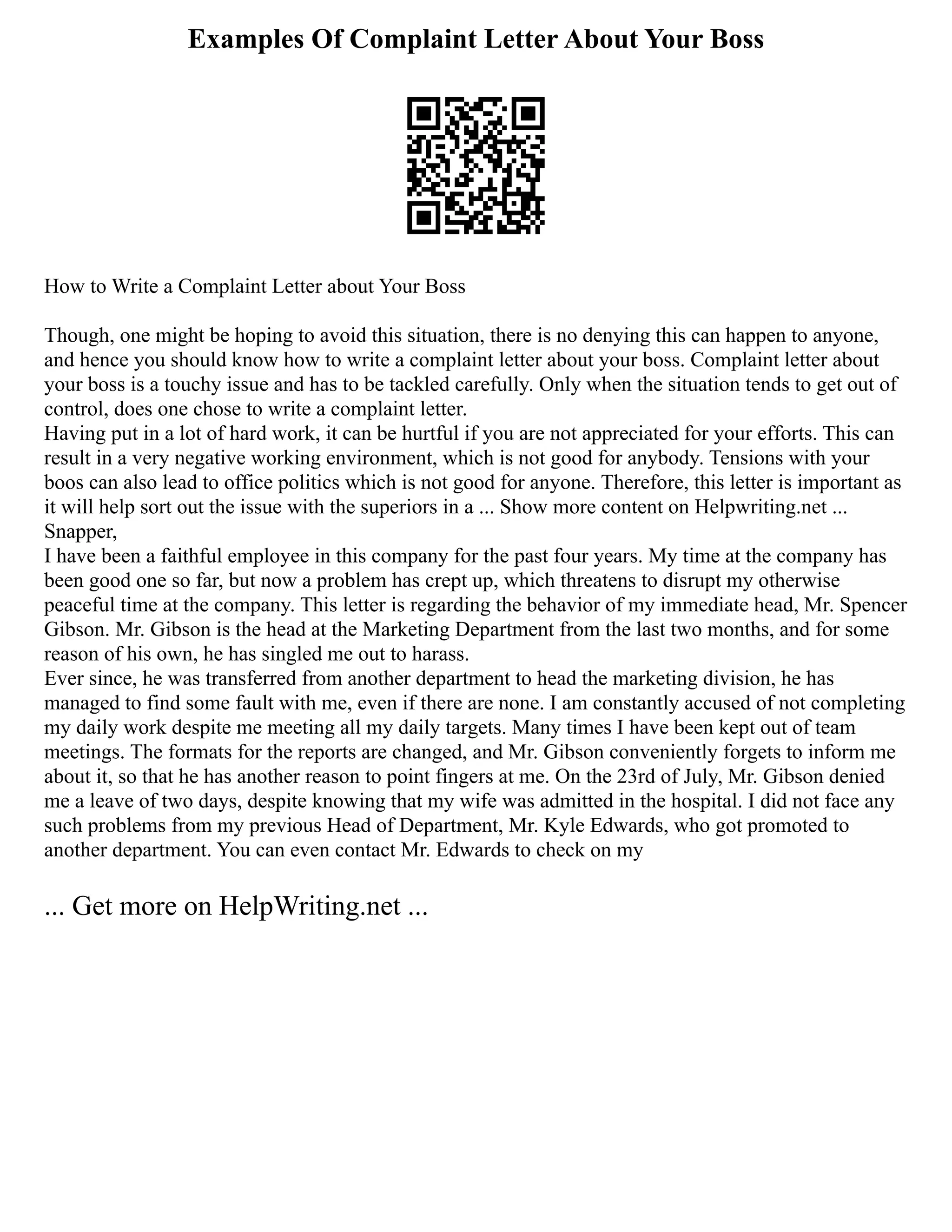 Examples Of Complaint Letter About Your Boss
How to Write a Complaint Letter about Your Boss
Though, one might be hoping to avoid this situation, there is no denying this can happen to anyone,
and hence you should know how to write a complaint letter about your boss. Complaint letter about
your boss is a touchy issue and has to be tackled carefully. Only when the situation tends to get out of
control, does one chose to write a complaint letter.
Having put in a lot of hard work, it can be hurtful if you are not appreciated for your efforts. This can
result in a very negative working environment, which is not good for anybody. Tensions with your
boos can also lead to office politics which is not good for anyone. Therefore, this letter is important as
it will help sort out the issue with the superiors in a ... Show more content on Helpwriting.net ...
Snapper,
I have been a faithful employee in this company for the past four years. My time at the company has
been good one so far, but now a problem has crept up, which threatens to disrupt my otherwise
peaceful time at the company. This letter is regarding the behavior of my immediate head, Mr. Spencer
Gibson. Mr. Gibson is the head at the Marketing Department from the last two months, and for some
reason of his own, he has singled me out to harass.
Ever since, he was transferred from another department to head the marketing division, he has
managed to find some fault with me, even if there are none. I am constantly accused of not completing
my daily work despite me meeting all my daily targets. Many times I have been kept out of team
meetings. The formats for the reports are changed, and Mr. Gibson conveniently forgets to inform me
about it, so that he has another reason to point fingers at me. On the 23rd of July, Mr. Gibson denied
me a leave of two days, despite knowing that my wife was admitted in the hospital. I did not face any
such problems from my previous Head of Department, Mr. Kyle Edwards, who got promoted to
another department. You can even contact Mr. Edwards to check on my
... Get more on HelpWriting.net ...
 