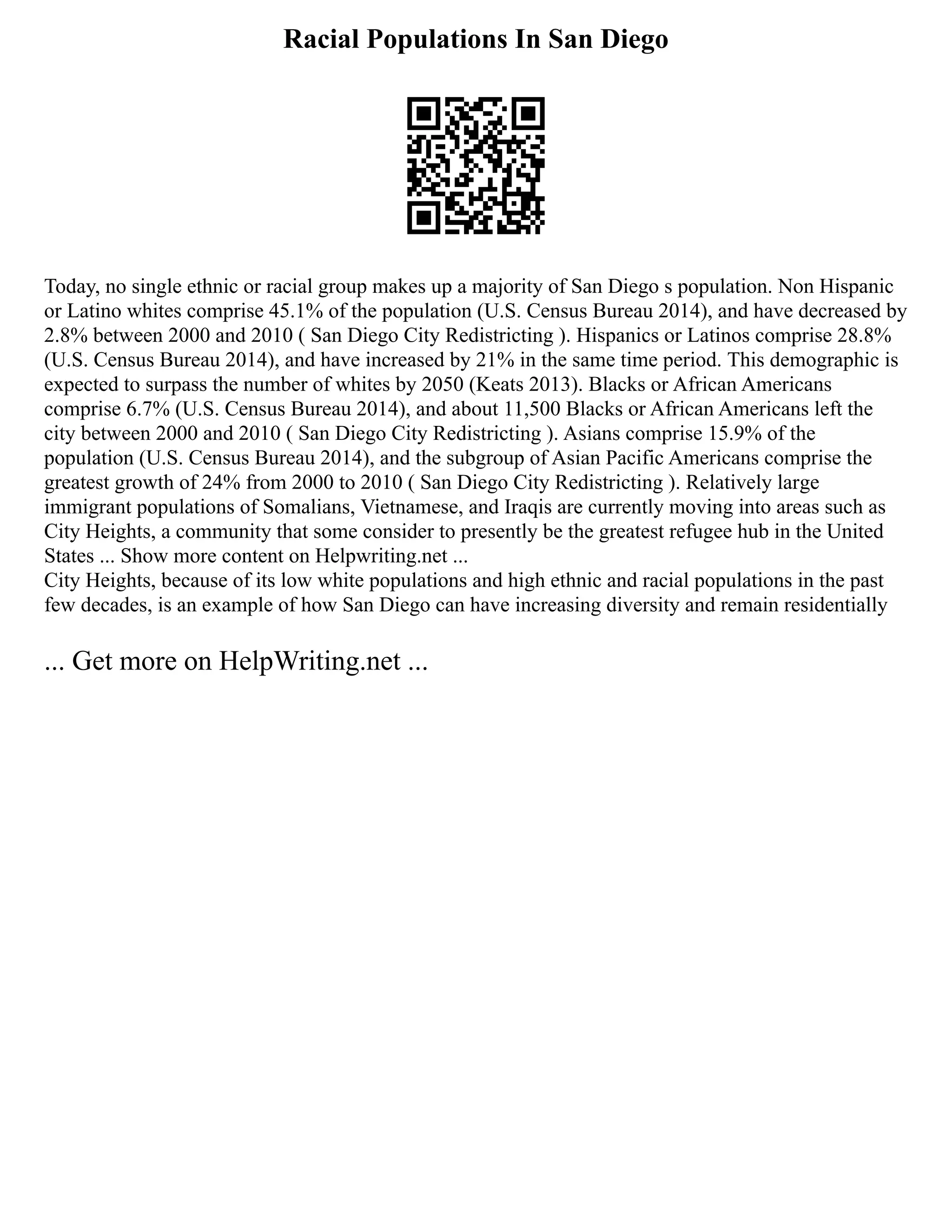 Racial Populations In San Diego
Today, no single ethnic or racial group makes up a majority of San Diego s population. Non Hispanic
or Latino whites comprise 45.1% of the population (U.S. Census Bureau 2014), and have decreased by
2.8% between 2000 and 2010 ( San Diego City Redistricting ). Hispanics or Latinos comprise 28.8%
(U.S. Census Bureau 2014), and have increased by 21% in the same time period. This demographic is
expected to surpass the number of whites by 2050 (Keats 2013). Blacks or African Americans
comprise 6.7% (U.S. Census Bureau 2014), and about 11,500 Blacks or African Americans left the
city between 2000 and 2010 ( San Diego City Redistricting ). Asians comprise 15.9% of the
population (U.S. Census Bureau 2014), and the subgroup of Asian Pacific Americans comprise the
greatest growth of 24% from 2000 to 2010 ( San Diego City Redistricting ). Relatively large
immigrant populations of Somalians, Vietnamese, and Iraqis are currently moving into areas such as
City Heights, a community that some consider to presently be the greatest refugee hub in the United
States ... Show more content on Helpwriting.net ...
City Heights, because of its low white populations and high ethnic and racial populations in the past
few decades, is an example of how San Diego can have increasing diversity and remain residentially
... Get more on HelpWriting.net ...
 