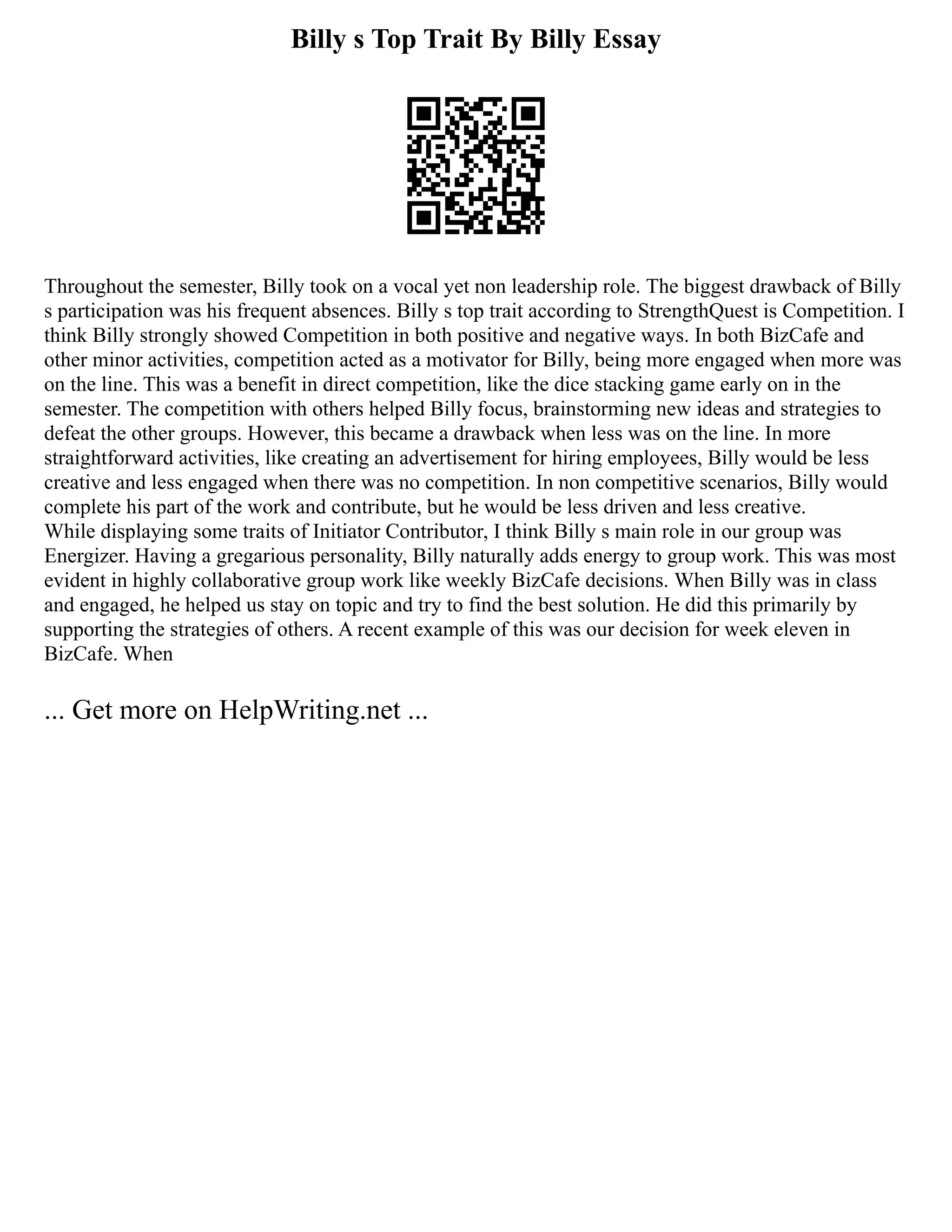 Billy s Top Trait By Billy Essay
Throughout the semester, Billy took on a vocal yet non leadership role. The biggest drawback of Billy
s participation was his frequent absences. Billy s top trait according to StrengthQuest is Competition. I
think Billy strongly showed Competition in both positive and negative ways. In both BizCafe and
other minor activities, competition acted as a motivator for Billy, being more engaged when more was
on the line. This was a benefit in direct competition, like the dice stacking game early on in the
semester. The competition with others helped Billy focus, brainstorming new ideas and strategies to
defeat the other groups. However, this became a drawback when less was on the line. In more
straightforward activities, like creating an advertisement for hiring employees, Billy would be less
creative and less engaged when there was no competition. In non competitive scenarios, Billy would
complete his part of the work and contribute, but he would be less driven and less creative.
While displaying some traits of Initiator Contributor, I think Billy s main role in our group was
Energizer. Having a gregarious personality, Billy naturally adds energy to group work. This was most
evident in highly collaborative group work like weekly BizCafe decisions. When Billy was in class
and engaged, he helped us stay on topic and try to find the best solution. He did this primarily by
supporting the strategies of others. A recent example of this was our decision for week eleven in
BizCafe. When
... Get more on HelpWriting.net ...
 