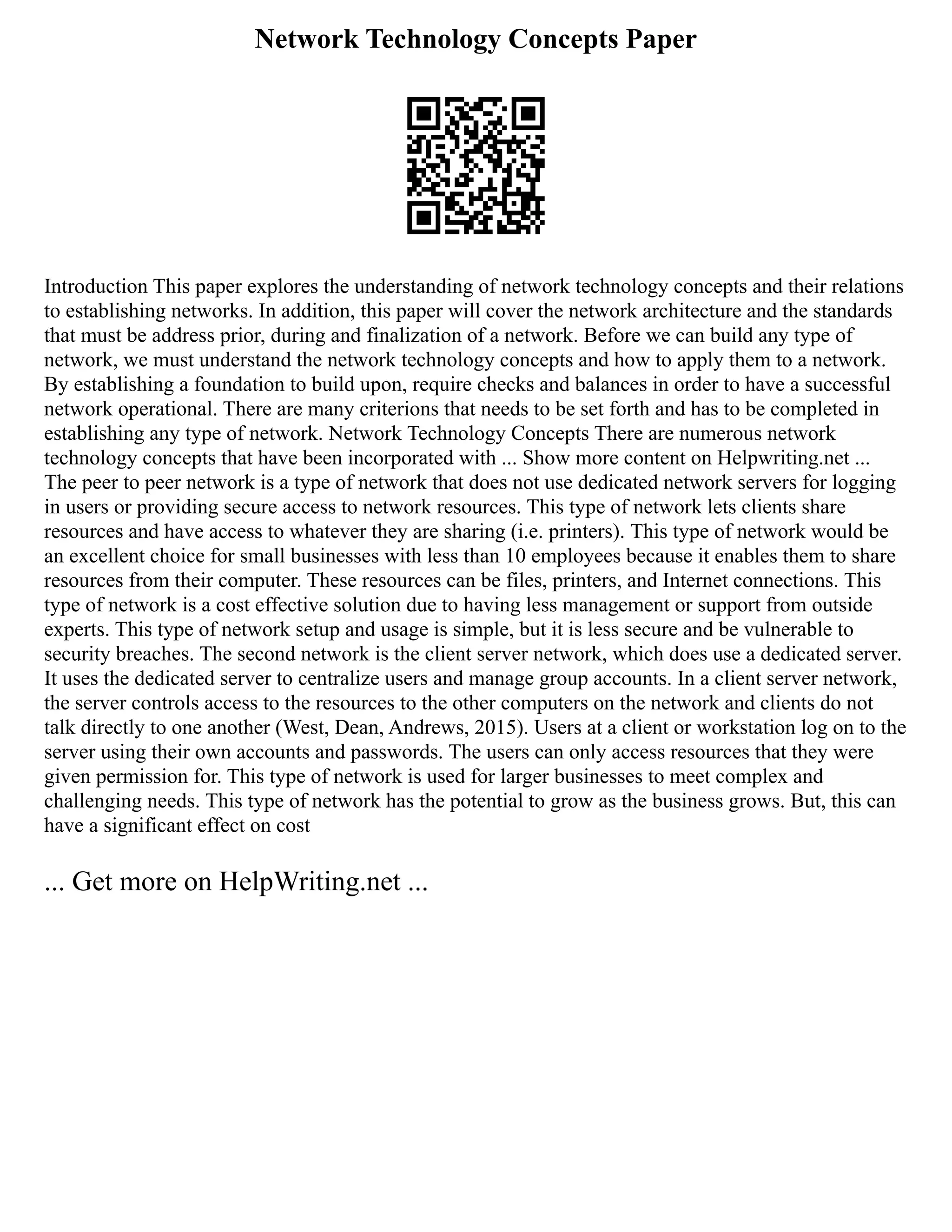 Network Technology Concepts Paper
Introduction This paper explores the understanding of network technology concepts and their relations
to establishing networks. In addition, this paper will cover the network architecture and the standards
that must be address prior, during and finalization of a network. Before we can build any type of
network, we must understand the network technology concepts and how to apply them to a network.
By establishing a foundation to build upon, require checks and balances in order to have a successful
network operational. There are many criterions that needs to be set forth and has to be completed in
establishing any type of network. Network Technology Concepts There are numerous network
technology concepts that have been incorporated with ... Show more content on Helpwriting.net ...
The peer to peer network is a type of network that does not use dedicated network servers for logging
in users or providing secure access to network resources. This type of network lets clients share
resources and have access to whatever they are sharing (i.e. printers). This type of network would be
an excellent choice for small businesses with less than 10 employees because it enables them to share
resources from their computer. These resources can be files, printers, and Internet connections. This
type of network is a cost effective solution due to having less management or support from outside
experts. This type of network setup and usage is simple, but it is less secure and be vulnerable to
security breaches. The second network is the client server network, which does use a dedicated server.
It uses the dedicated server to centralize users and manage group accounts. In a client server network,
the server controls access to the resources to the other computers on the network and clients do not
talk directly to one another (West, Dean, Andrews, 2015). Users at a client or workstation log on to the
server using their own accounts and passwords. The users can only access resources that they were
given permission for. This type of network is used for larger businesses to meet complex and
challenging needs. This type of network has the potential to grow as the business grows. But, this can
have a significant effect on cost
... Get more on HelpWriting.net ...
 