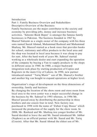 Introduction
Part 1: Family Business Overview and Stakeholders
Descriptive Overview of the Business
Family businesses are the major contributor to the society and
economy by providing jobs, money and increase business
activities. ‘Saleemi Book Depot’ is amongst the famous family
businesses in Pakistan. The business founded in 1967 by
Shareef Saleemi as a single owner of the company with his three
sons named Saeed Ahmad, Muhammad Rasheed and Muhammad
Shafeeq. Mr. Shareef started as a book store that provides books
for school, stationary and office products to the local area and
the shop was located in local area because it was cheap to pay
for rent. After the hard work of years Mr. Sahreef started
working as a wholesale dealer and start expanding the operation
of the company by buying a Van to supply products to the shops
in different areas in 1980. In 1988, a major backward
integration took place by starting production of Copies and
Registers in the main City of Lahore. In 1990, new partner
introduced named ‘’Tariq Munir’’ son of Mr. Shareef,s brother
and another big van bought to expand operations at higher level.
Organisation’s stage of development on the three dimensions of
ownership, family and business
By changing the location of the show room and store room from
local area to the town center was a major successful change in
the business by Mr. Sahreef in 1993 whereas, in 1996 Mr.
Shareef passed away by distributing the partnership in three
brothers and one cousin four in total. New factory was
purchased in 1998 with the name of ‘Zubair Copy House’ which
increased the production of the supply for the show room. In
2000, Mr. Rasheed and Mr. Shafeeq two youger brother of Mr.
Saeed decided to leave the and Mr. Saeed introduced Mr. Jabbar
(Nephew) as an official partner with Mr. Saeed and Mr. Tariq
(Cousin). After that Mr. Saeed Ahmad the eldest son of Mr.
 